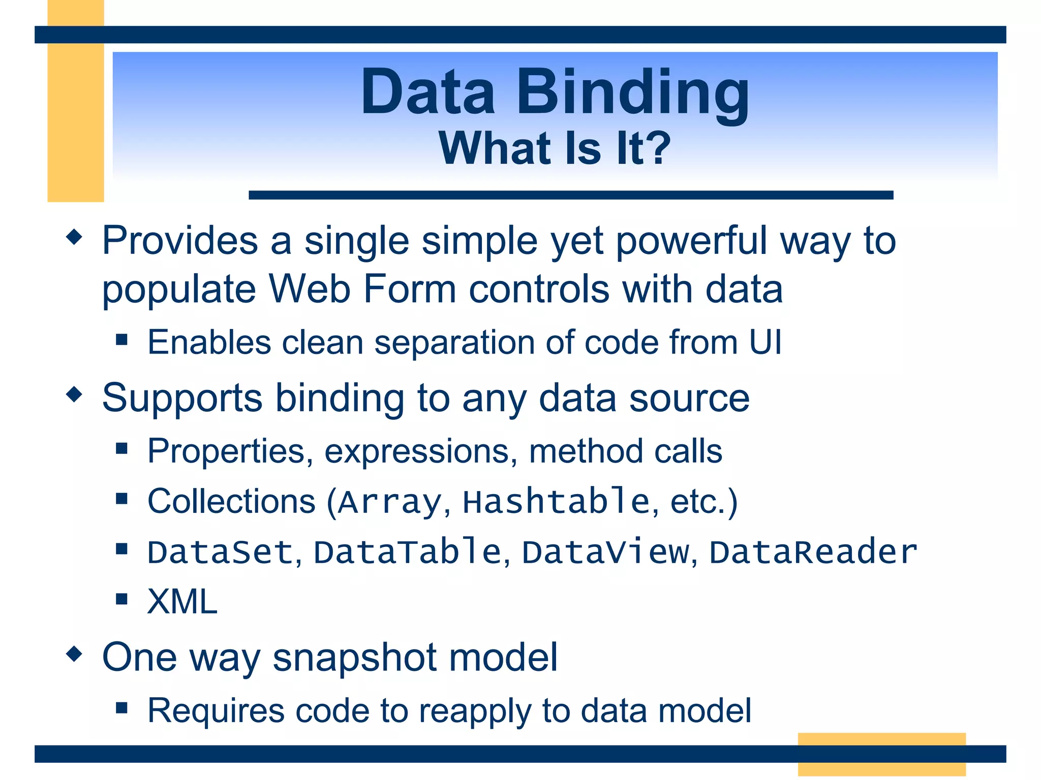Data Binding What Is It? Provides a single simple yet powerful way to populate Web Form controls with data Enables clean separation of code from UI Supports binding to any data source Properties, expressions, method calls Collections ( Array , Hashtable , etc.) DataSet , DataTable , DataView , DataReader XML One way snapshot model Requires code to reapply to data model 