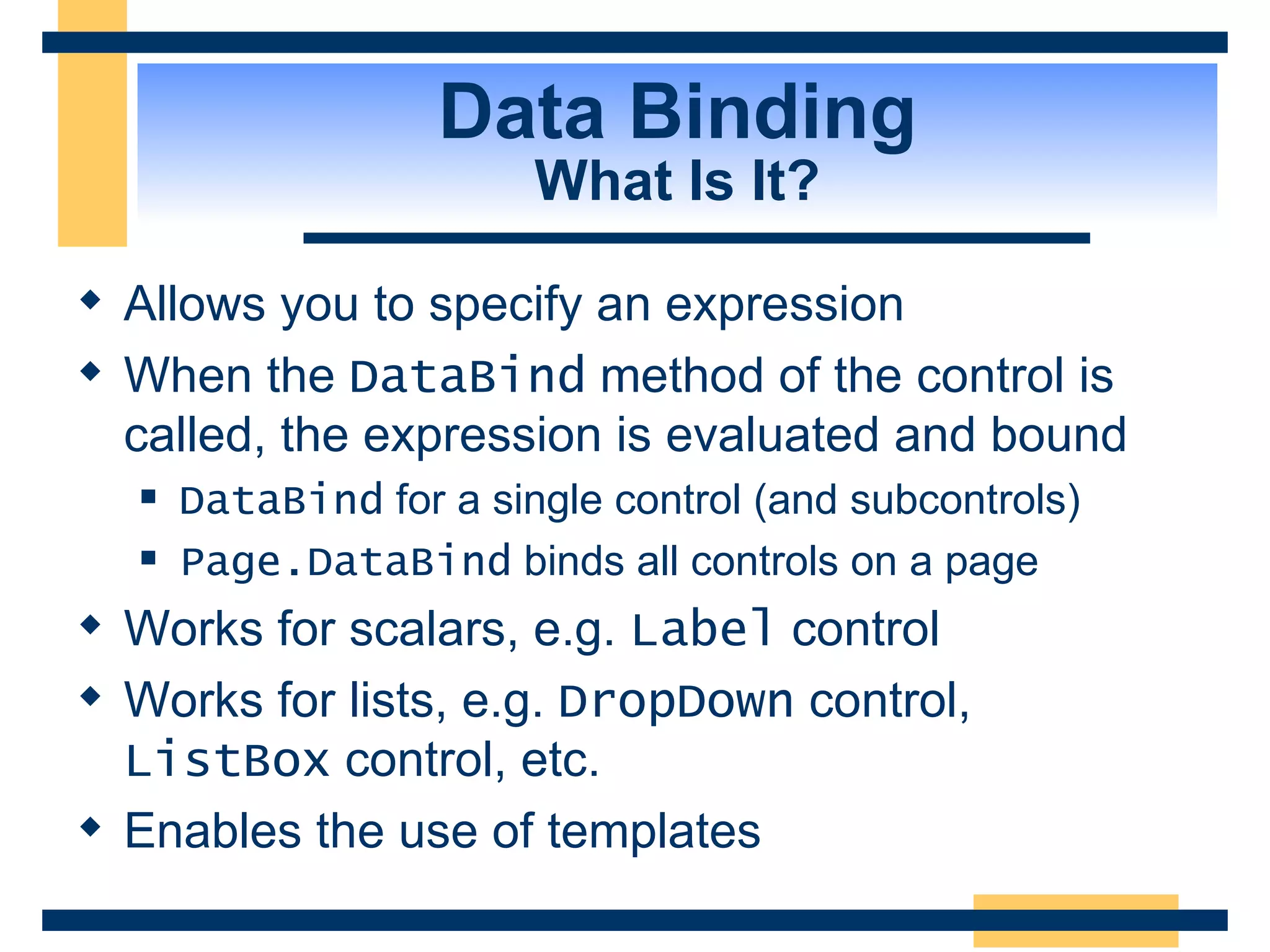 Data Binding What Is It? Allows you to specify an expression When the DataBind method of the control is called, the expression is evaluated and bound DataBind for a single control (and subcontrols) Page.DataBind binds all controls on a page Works for scalars, e.g. Label control Works for lists, e.g. DropDown control, ListBox control, etc. Enables the use of templates 