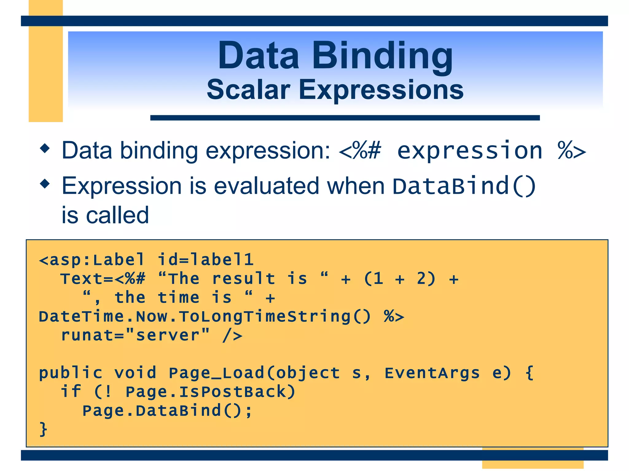 Data Binding Scalar Expressions Data binding expression: <%# expression %> Expression is evaluated when DataBind() is called <asp:Label id=label1 Text=<%# “The result is “ + (1 + 2) + “ , the time is “ + DateTime.Now.ToLongTimeString() %> runat=&quot;server&quot; /> public void Page_Load(object s, EventArgs e) { if (! Page.IsPostBack) Page.DataBind(); } 