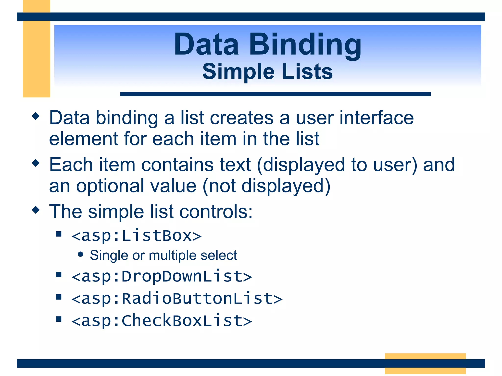 Data Binding Simple Lists Data binding a list creates a user interface element for each item in the list Each item contains text (displayed to user) and an optional value (not displayed) The simple list controls: <asp:ListBox> Single or multiple select <asp:DropDownList> <asp:RadioButtonList> <asp:CheckBoxList> 