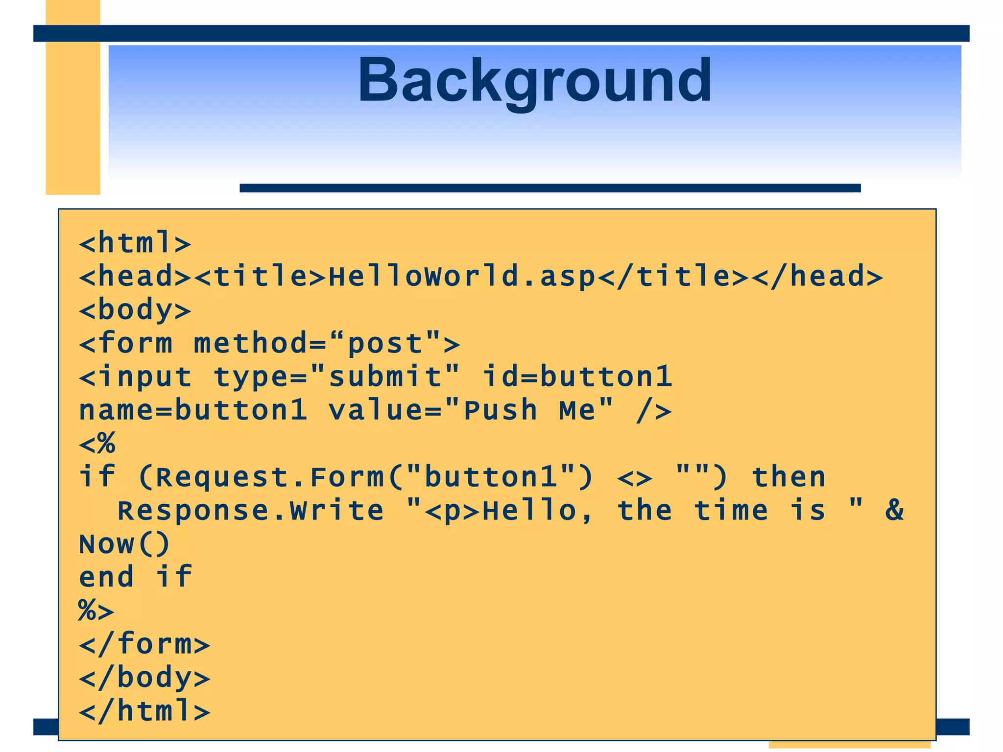 Background <html> <head><title>HelloWorld.asp</title></head> <body> <form method=“post&quot;> <input type=&quot;submit&quot; id=button1 name=button1 value=&quot;Push Me&quot; /> <% if (Request.Form(&quot;button1&quot;) <> &quot;&quot;) then Response.Write &quot;<p>Hello, the time is &quot; & Now() end if %> </form> </body> </html> 