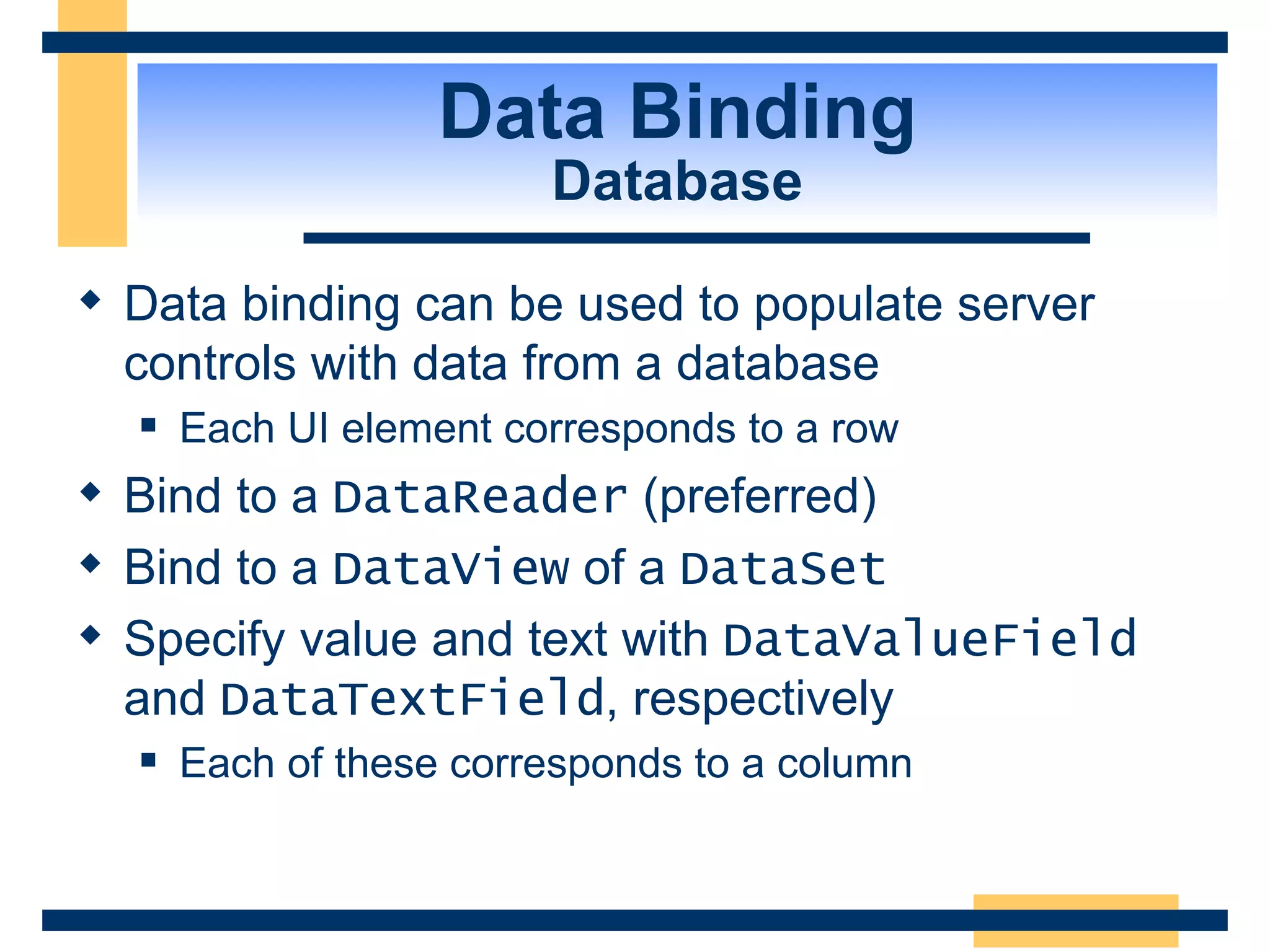 Data Binding Database Data binding can be used to populate server controls with data from a database Each UI element corresponds to a row Bind to a DataReader (preferred) Bind to a DataView of a DataSet Specify value and text with DataValueField and DataTextField , respectively Each of these corresponds to a column 