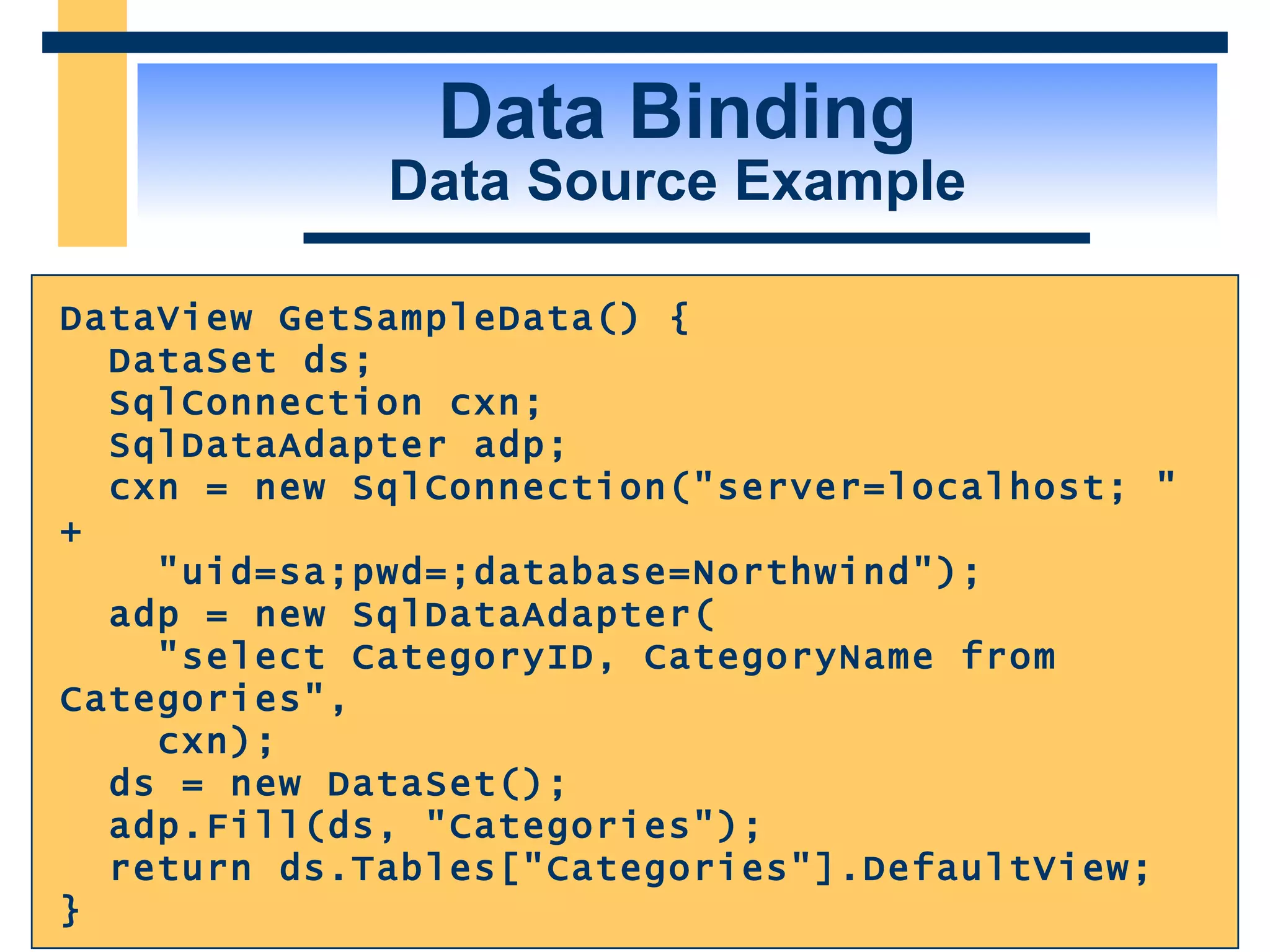Data Binding Data Source Example DataView GetSampleData() { DataSet ds; SqlConnection cxn; SqlDataAdapter adp; cxn = new SqlConnection(&quot;server=localhost; &quot; + &quot;uid=sa;pwd=;database=Northwind&quot;); adp = new SqlDataAdapter( &quot;select CategoryID, CategoryName from Categories&quot;, cxn); ds = new DataSet(); adp.Fill(ds, &quot;Categories&quot;); return ds.Tables[&quot;Categories&quot;].DefaultView; } 