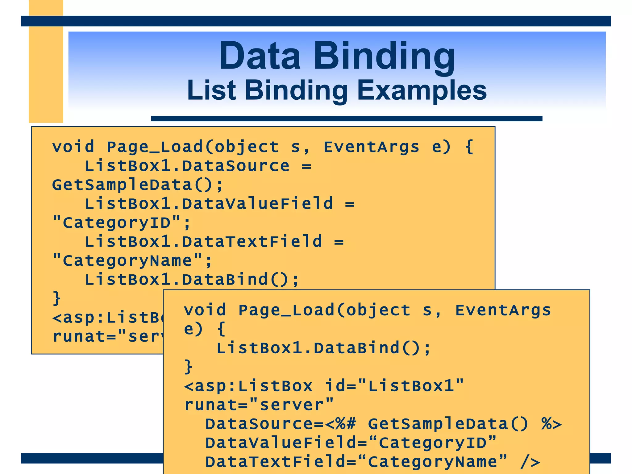 Data Binding List Binding Examples void Page_Load(object s, EventArgs e) { ListBox1.DataSource = GetSampleData(); ListBox1.DataValueField = &quot;CategoryID&quot;; ListBox1.DataTextField = &quot;CategoryName&quot;; ListBox1.DataBind(); } <asp:ListBox id=&quot;ListBox1&quot; runat=&quot;server&quot; /> void Page_Load(object s, EventArgs e) { ListBox1.DataBind(); } <asp:ListBox id=&quot;ListBox1&quot; runat=&quot;server&quot; DataSource=<%# GetSampleData() %> DataValueField=“CategoryID” DataTextField=“CategoryName” /> 