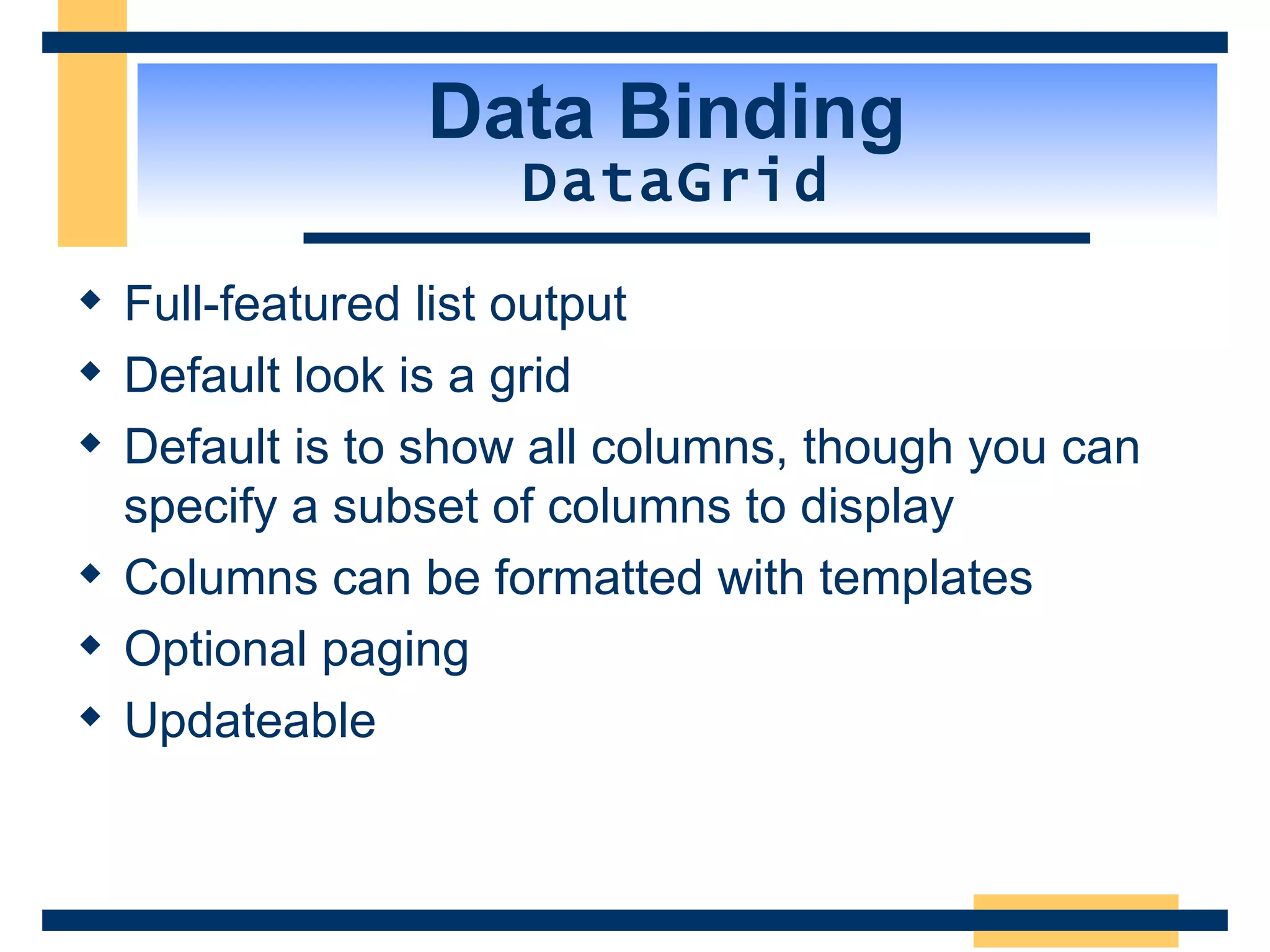 Data Binding DataGrid Full-featured list output Default look is a grid Default is to show all columns, though you can specify a subset of columns to display Columns can be formatted with templates Optional paging Updateable 
