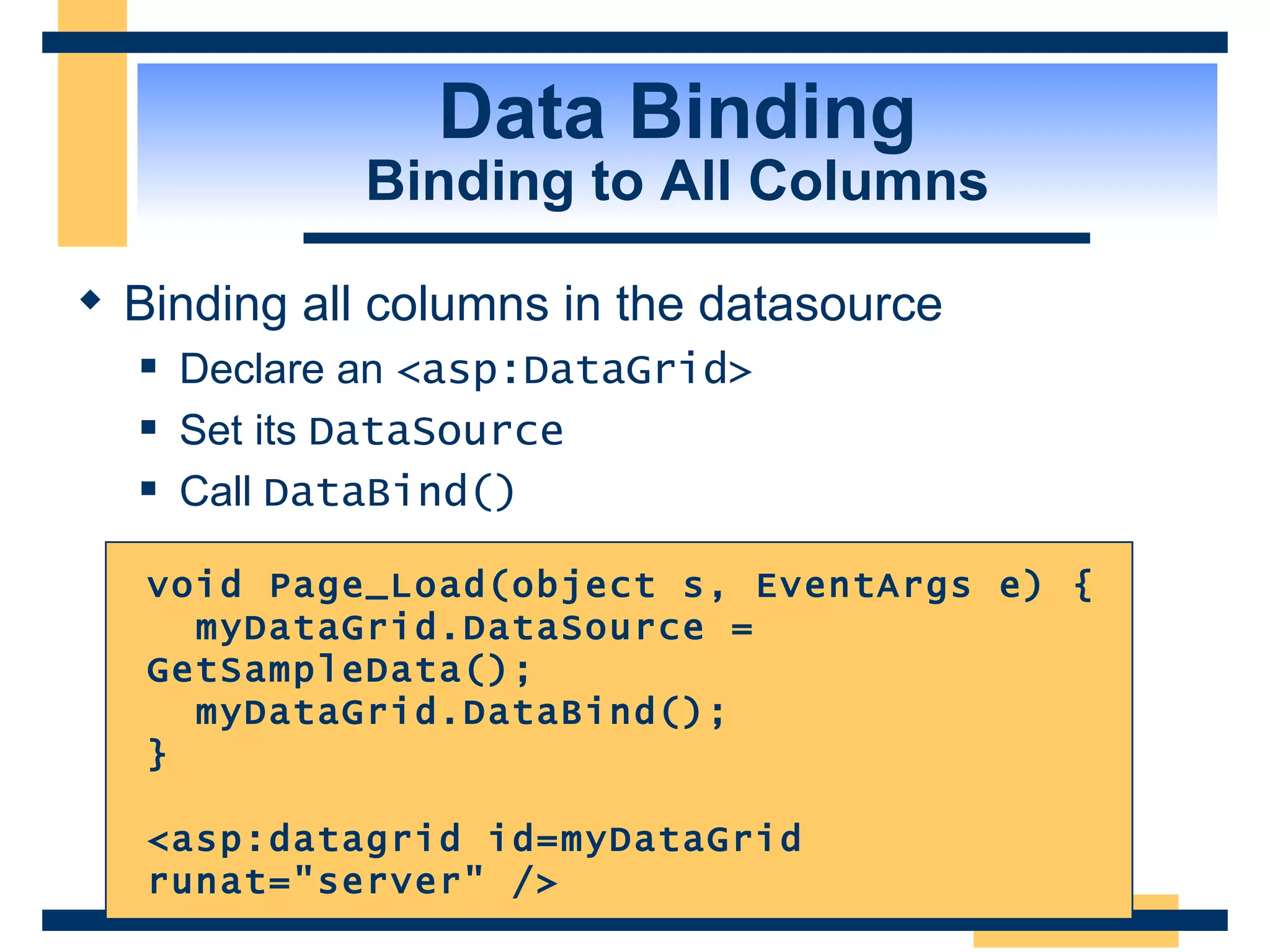 Data Binding Binding to All Columns Binding all columns in the datasource Declare an <asp:DataGrid> Set its DataSource Call DataBind() void Page_Load(object s, EventArgs e) { myDataGrid.DataSource = GetSampleData(); myDataGrid.DataBind(); } <asp:datagrid id=myDataGrid runat=&quot;server&quot; /> 