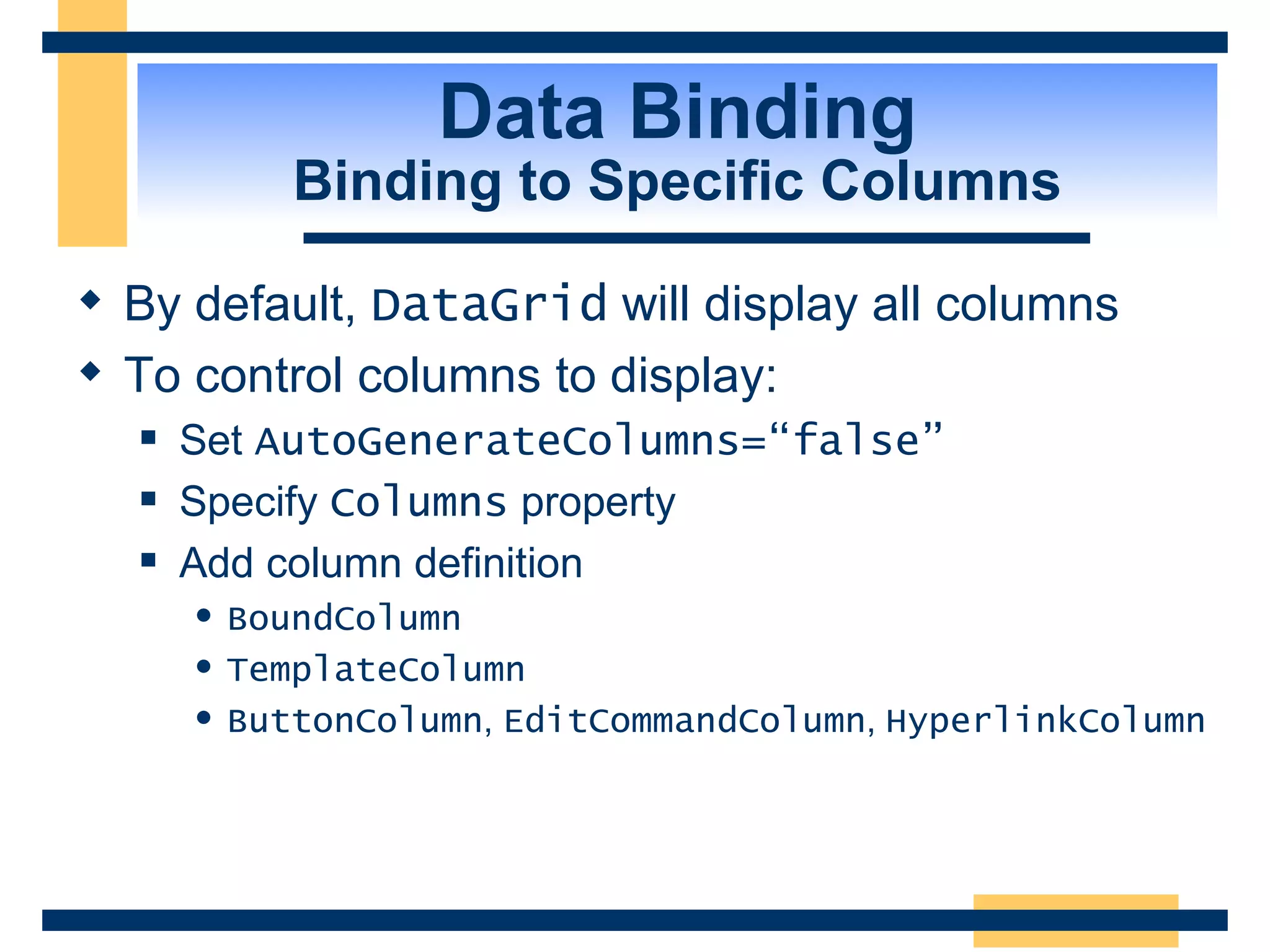 Data Binding Binding to Specific Columns By default, DataGrid will display all columns To control columns to display: Set AutoGenerateColumns=“false” Specify Columns property Add column definition BoundColumn TemplateColumn ButtonColumn , EditCommandColumn , HyperlinkColumn 