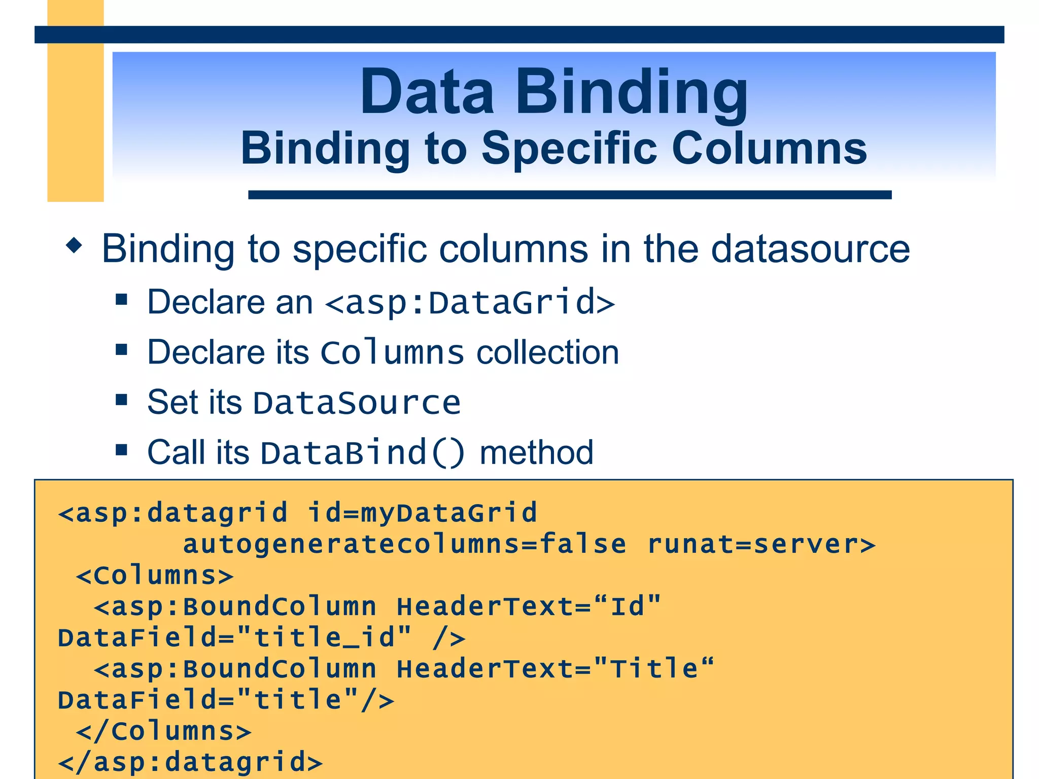 Data Binding Binding to Specific Columns Binding to specific columns in the datasource Declare an <asp:DataGrid> Declare its Columns collection Set its DataSource Call its DataBind() method <asp:datagrid id=myDataGrid autogeneratecolumns=false runat=server> <Columns> <asp:BoundColumn HeaderText=“Id&quot; DataField=&quot;title_id&quot; /> <asp:BoundColumn HeaderText=&quot;Title“ DataField=&quot;title&quot;/> </Columns> </asp:datagrid> 