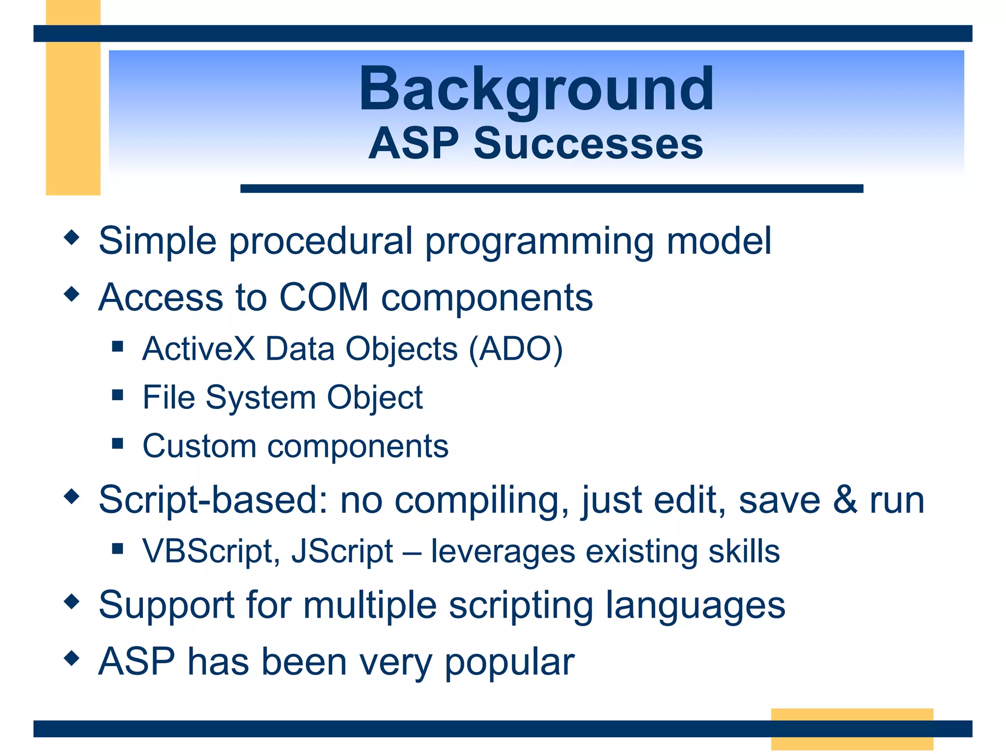 Background ASP Successes Simple procedural programming model Access to COM components ActiveX Data Objects (ADO) File System Object Custom components Script-based: no compiling, just edit, save & run VBScript, JScript – leverages existing skills Support for multiple scripting languages ASP has been very popular 