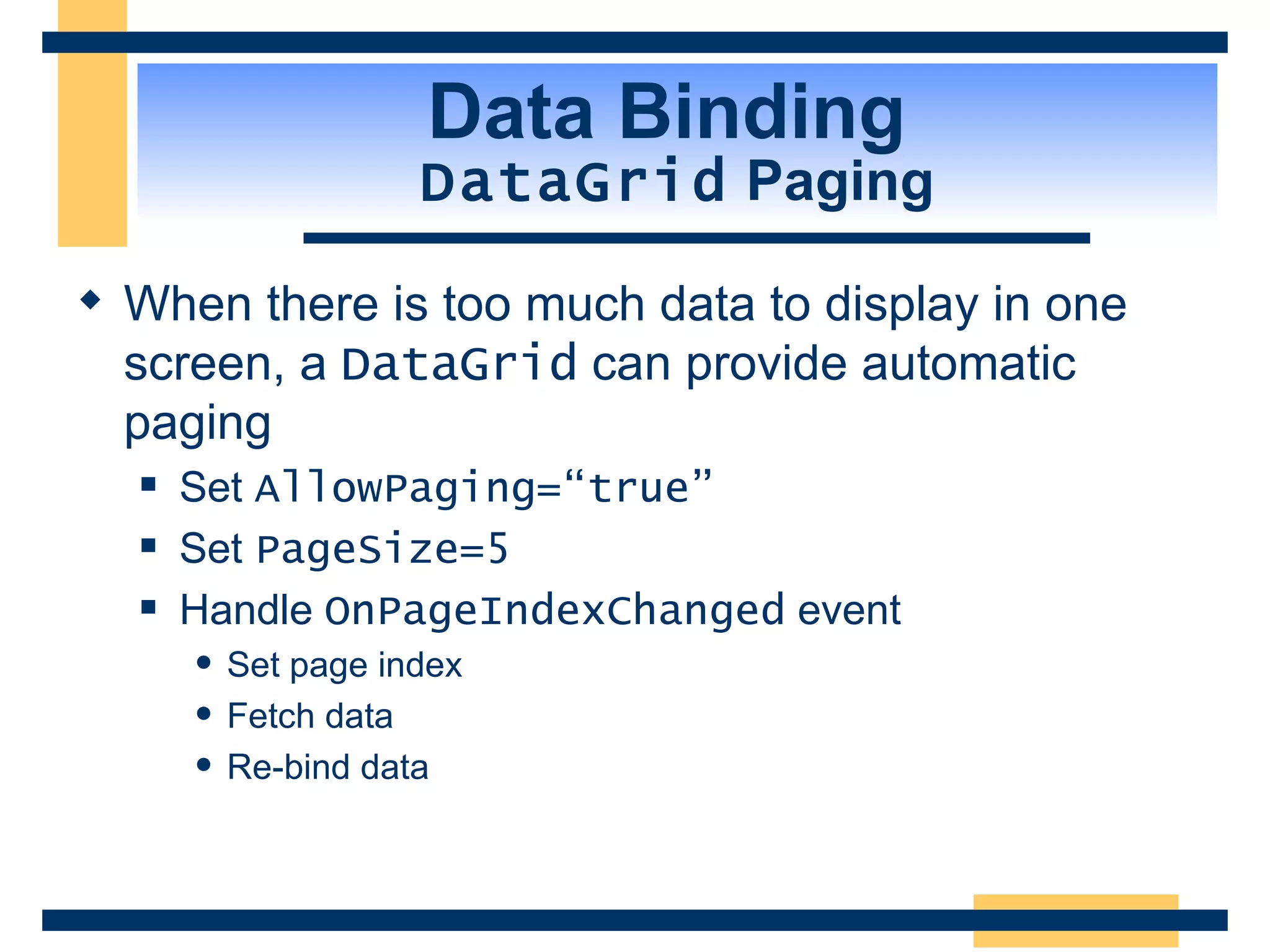 Data Binding DataGrid Paging When there is too much data to display in one screen, a DataGrid can provide automatic paging Set AllowPaging=“true” Set PageSize=5 Handle OnPageIndexChanged event Set page index Fetch data Re-bind data 