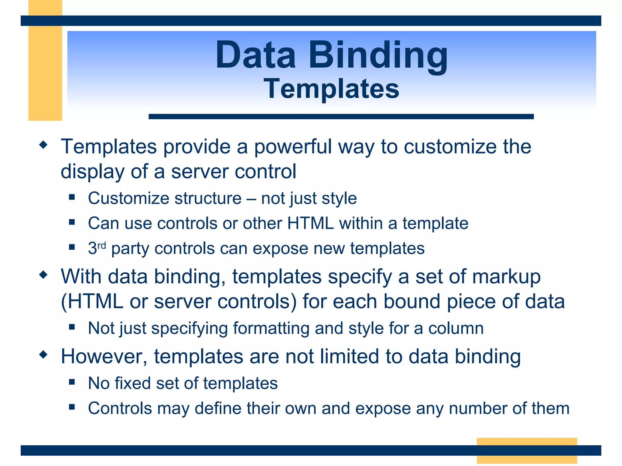 Data Binding Templates Templates provide a powerful way to customize the display of a server control Customize structure – not just style Can use controls or other HTML within a template 3 rd party controls can expose new templates With data binding, templates specify a set of markup (HTML or server controls) for each bound piece of data Not just specifying formatting and style for a column However, templates are not limited to data binding No fixed set of templates Controls may define their own and expose any number of them 