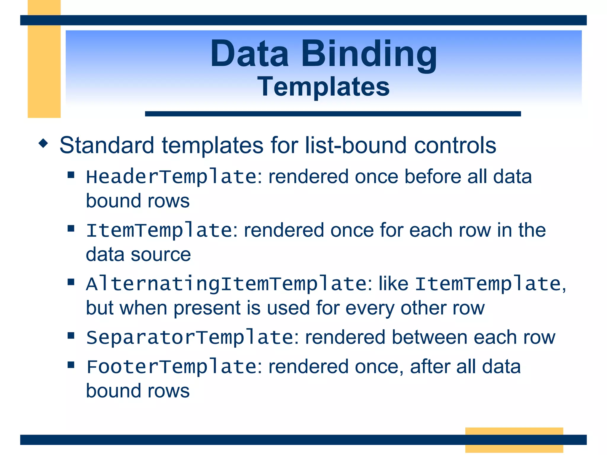 Data Binding Templates Standard templates for list-bound controls HeaderTemplate : rendered once before all data bound rows ItemTemplate : rendered once for each row in the data source AlternatingItemTemplate : like ItemTemplate , but when present is used for every other row SeparatorTemplate : rendered between each row FooterTemplate : rendered once, after all data bound rows 