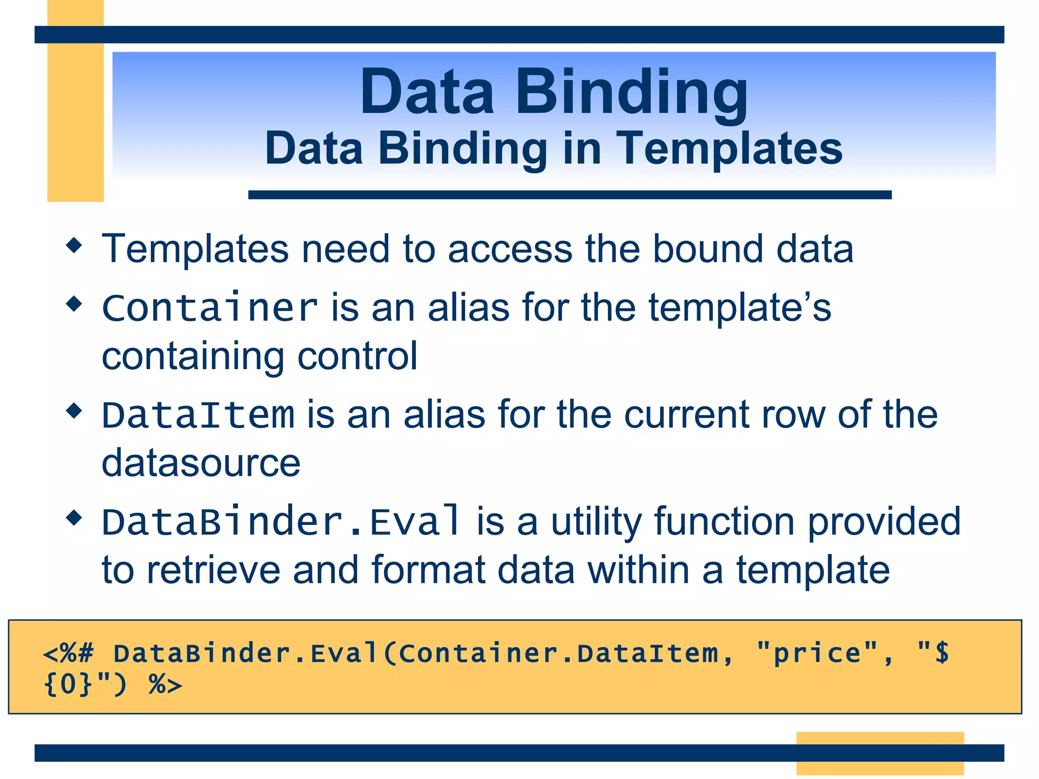 Data Binding Data Binding in Templates Templates need to access the bound data Container is an alias for the template’s containing control DataItem is an alias for the current row of the datasource DataBinder.Eval is a utility function provided to retrieve and format data within a template <%# DataBinder.Eval(Container.DataItem, &quot;price&quot;, &quot;$ {0}&quot;) %> 