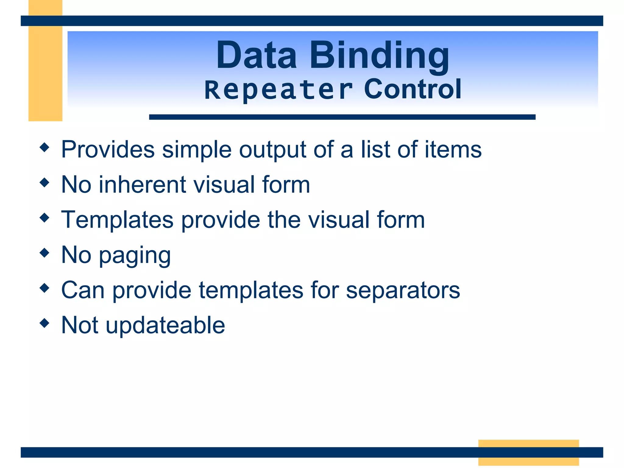Data Binding Repeater Control Provides simple output of a list of items No inherent visual form Templates provide the visual form No paging Can provide templates for separators Not updateable 