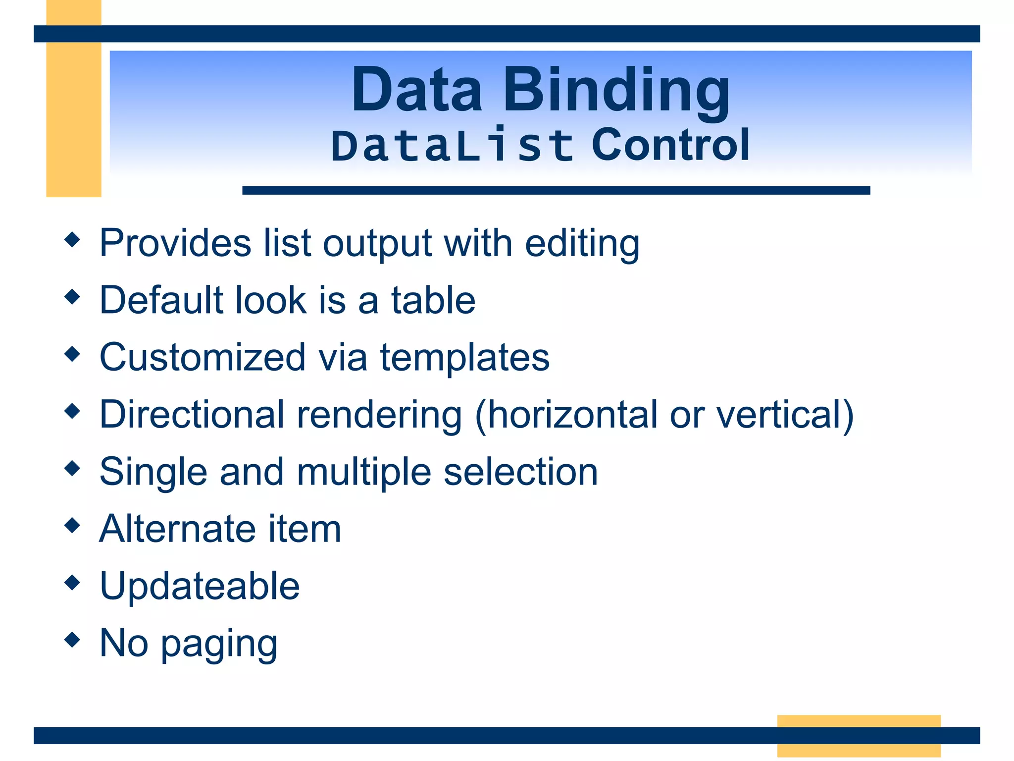 Data Binding DataList Control Provides list output with editing Default look is a table Customized via templates Directional rendering (horizontal or vertical) Single and multiple selection Alternate item Updateable No paging 