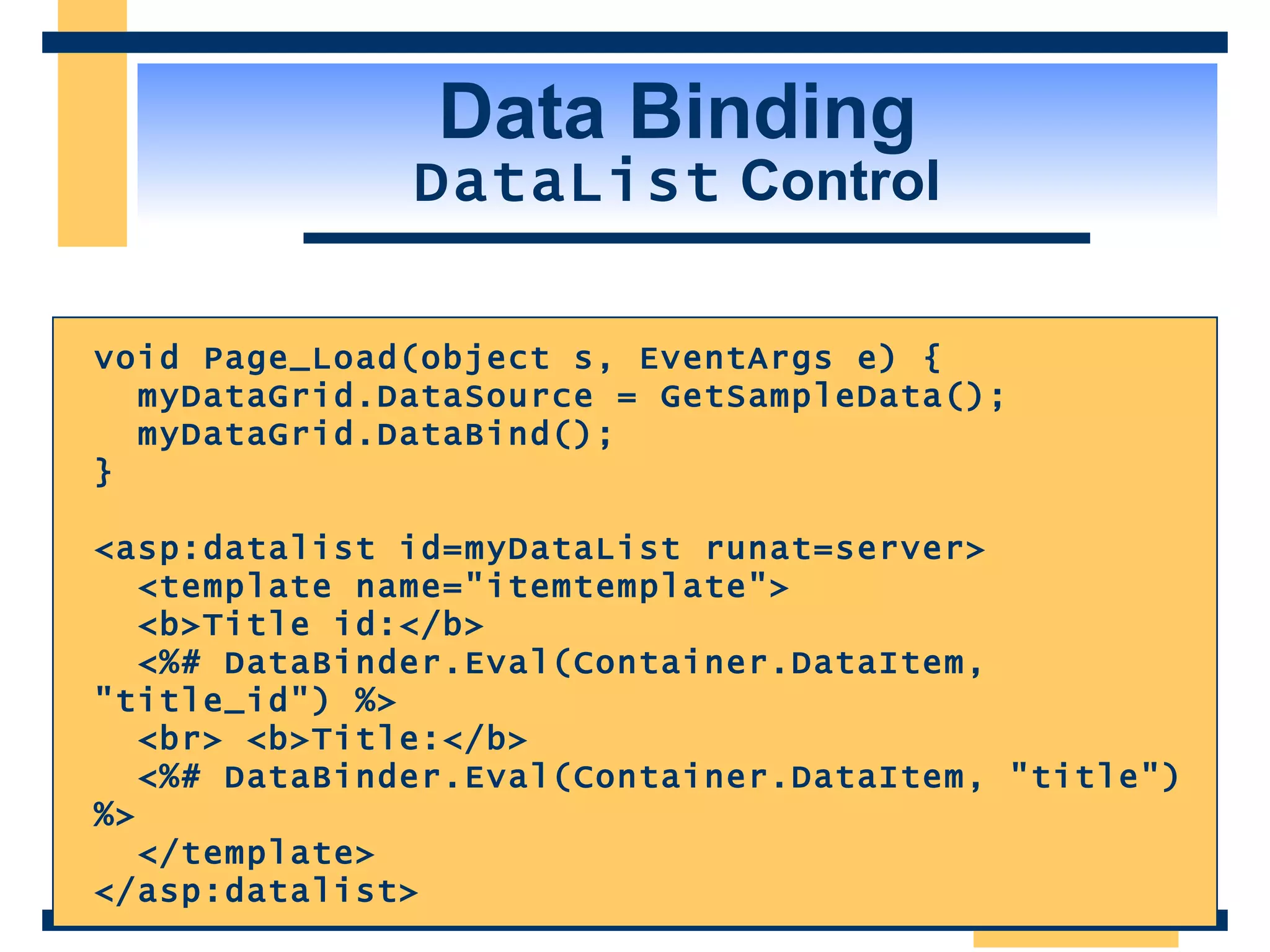 Data Binding DataList Control void Page_Load(object s, EventArgs e) { myDataGrid.DataSource = GetSampleData(); myDataGrid.DataBind(); } <asp:datalist id=myDataList runat=server> <template name=&quot;itemtemplate&quot;> <b>Title id:</b> <%# DataBinder.Eval(Container.DataItem, &quot;title_id&quot;) %> <br> <b>Title:</b> <%# DataBinder.Eval(Container.DataItem, &quot;title&quot;) %> </template> </asp:datalist> 
