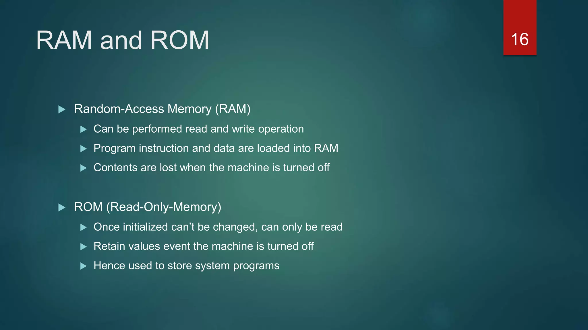 RAM and ROM
 Random-Access Memory (RAM)
 Can be performed read and write operation
 Program instruction and data are loaded into RAM
 Contents are lost when the machine is turned off
 ROM (Read-Only-Memory)
 Once initialized can’t be changed, can only be read
 Retain values event the machine is turned off
 Hence used to store system programs
16
 