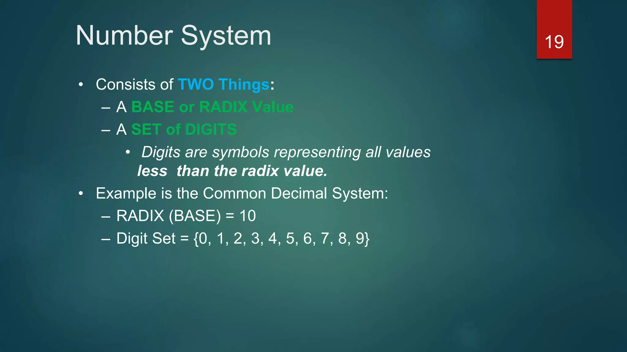 Number System
• Consists of TWO Things:
– A BASE or RADIX Value
– A SET of DIGITS
• Digits are symbols representing all values
less than the radix value.
• Example is the Common Decimal System:
– RADIX (BASE) = 10
– Digit Set = {0, 1, 2, 3, 4, 5, 6, 7, 8, 9}
19
 