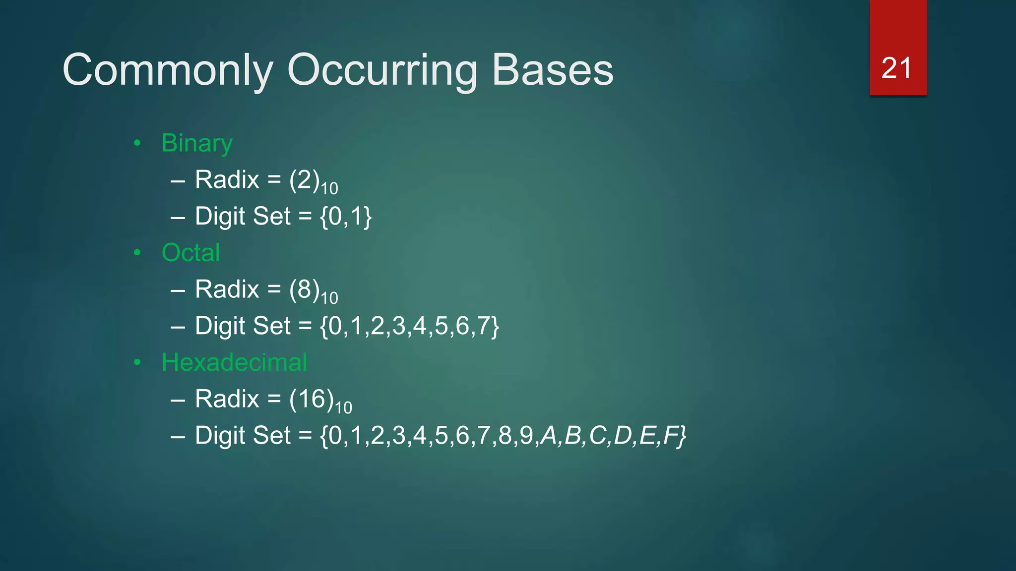 Commonly Occurring Bases
• Binary
– Radix = (2)10
– Digit Set = {0,1}
• Octal
– Radix = (8)10
– Digit Set = {0,1,2,3,4,5,6,7}
• Hexadecimal
– Radix = (16)10
– Digit Set = {0,1,2,3,4,5,6,7,8,9,A,B,C,D,E,F}
21
 