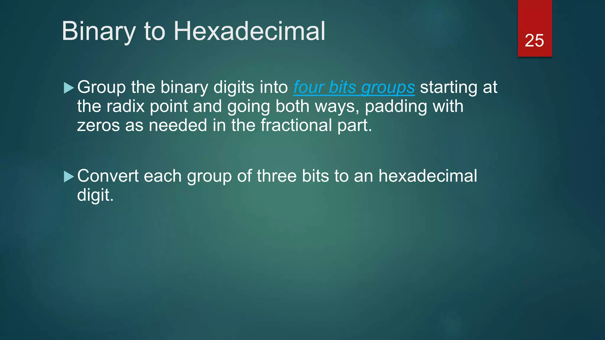 Binary to Hexadecimal
Group the binary digits into four bits groups starting at
the radix point and going both ways, padding with
zeros as needed in the fractional part.
Convert each group of three bits to an hexadecimal
digit.
25
 