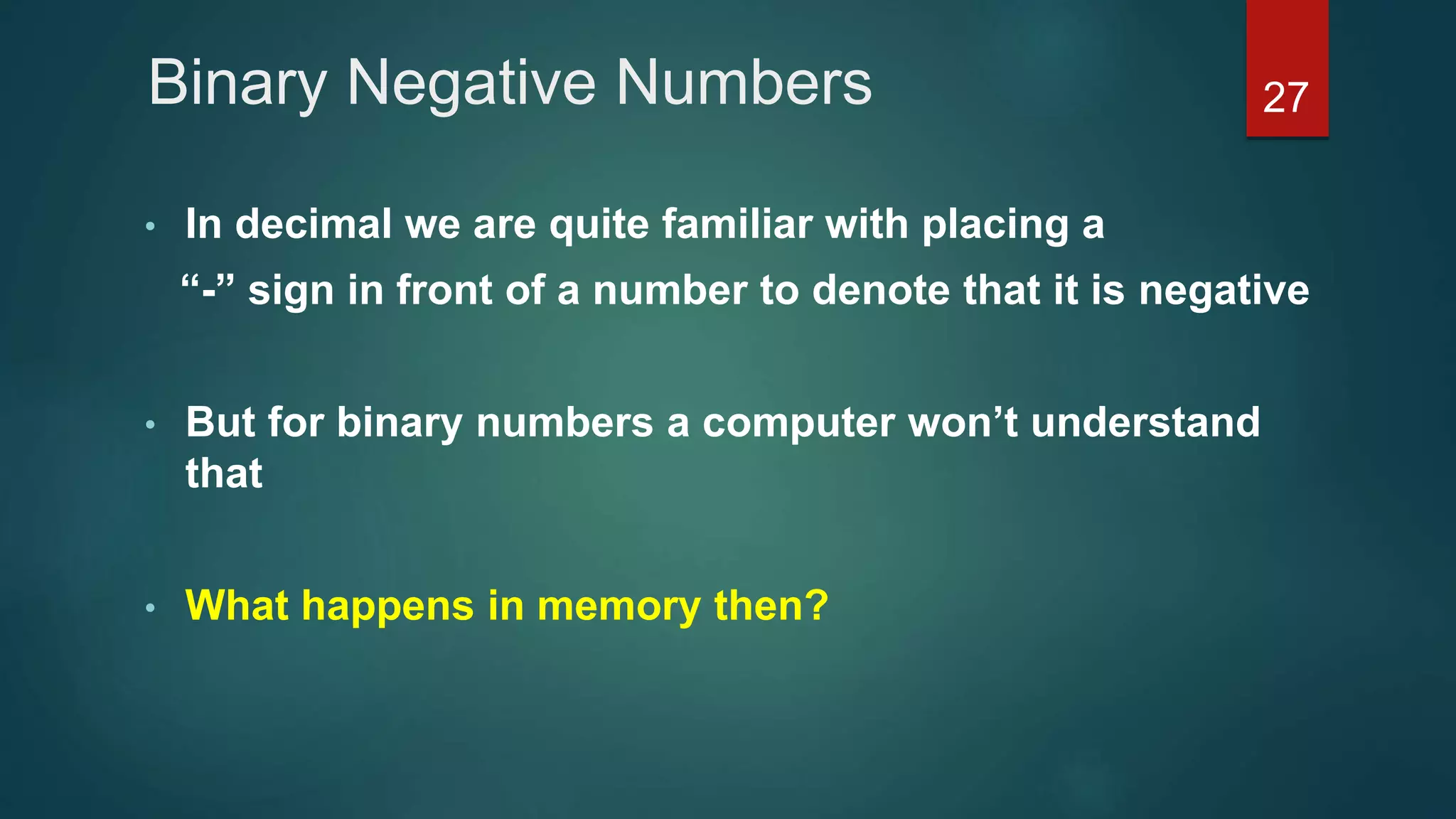Binary Negative Numbers
• In decimal we are quite familiar with placing a
“-” sign in front of a number to denote that it is negative
• But for binary numbers a computer won’t understand
that
• What happens in memory then?
27
 