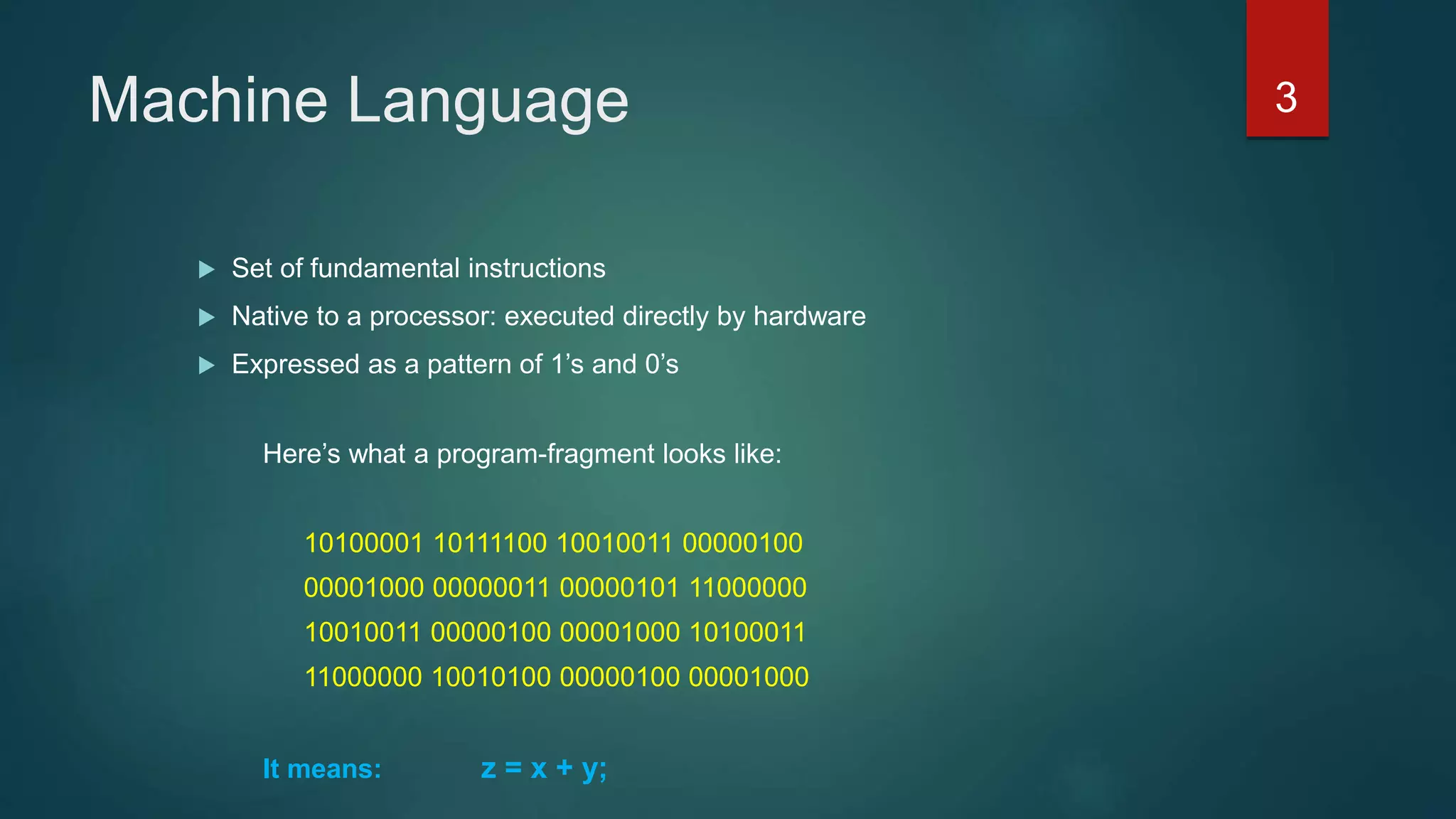 Machine Language
 Set of fundamental instructions
 Native to a processor: executed directly by hardware
 Expressed as a pattern of 1’s and 0’s
Here’s what a program-fragment looks like:
10100001 10111100 10010011 00000100
00001000 00000011 00000101 11000000
10010011 00000100 00001000 10100011
11000000 10010100 00000100 00001000
It means: z = x + y;
3
 