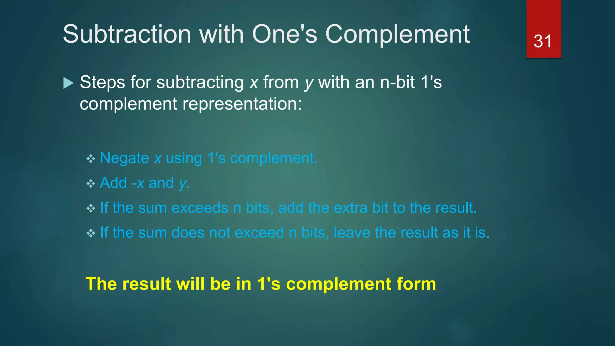 Subtraction with One's Complement
 Steps for subtracting x from y with an n-bit 1's
complement representation:
 Negate x using 1's complement.
 Add -x and y.
 If the sum exceeds n bits, add the extra bit to the result.
 If the sum does not exceed n bits, leave the result as it is.
The result will be in 1's complement form
31
 