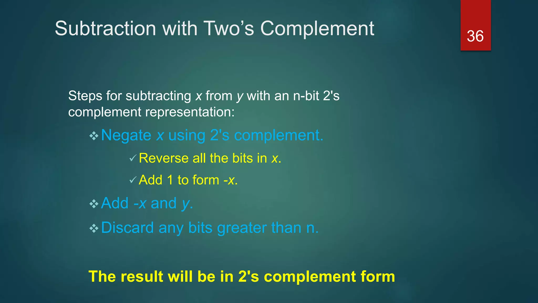 Subtraction with Two’s Complement
Steps for subtracting x from y with an n-bit 2's
complement representation:
Negate x using 2's complement.
 Reverse all the bits in x.
 Add 1 to form -x.
Add -x and y.
Discard any bits greater than n.
The result will be in 2's complement form
36
 