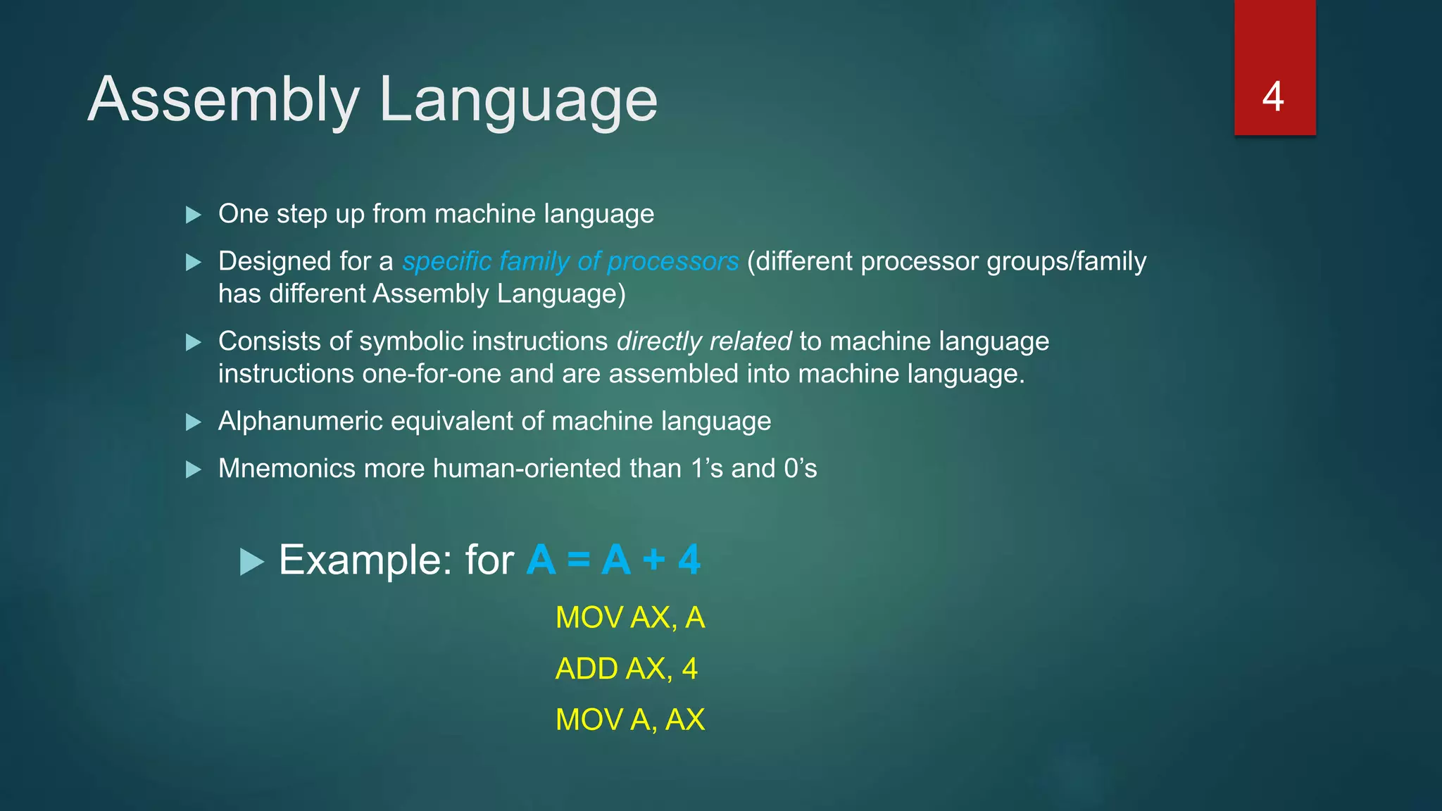 Assembly Language
 One step up from machine language
 Designed for a specific family of processors (different processor groups/family
has different Assembly Language)
 Consists of symbolic instructions directly related to machine language
instructions one-for-one and are assembled into machine language.
 Alphanumeric equivalent of machine language
 Mnemonics more human-oriented than 1’s and 0’s
 Example: for A = A + 4
MOV AX, A
ADD AX, 4
MOV A, AX
4
 