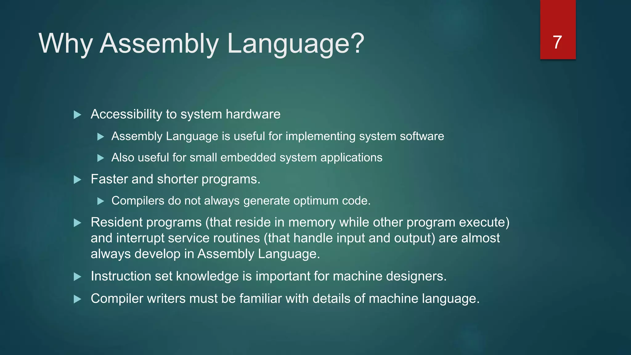 Why Assembly Language?
 Accessibility to system hardware
 Assembly Language is useful for implementing system software
 Also useful for small embedded system applications
 Faster and shorter programs.
 Compilers do not always generate optimum code.
 Resident programs (that reside in memory while other program execute)
and interrupt service routines (that handle input and output) are almost
always develop in Assembly Language.
 Instruction set knowledge is important for machine designers.
 Compiler writers must be familiar with details of machine language.
7
 