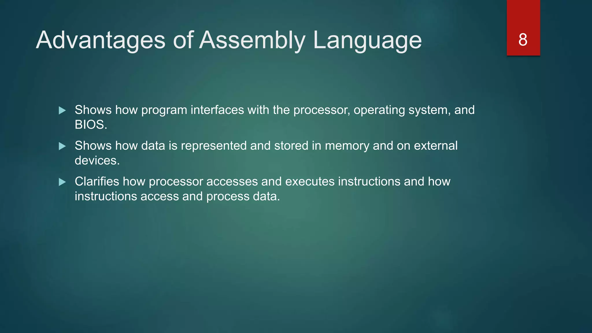 Advantages of Assembly Language
 Shows how program interfaces with the processor, operating system, and
BIOS.
 Shows how data is represented and stored in memory and on external
devices.
 Clarifies how processor accesses and executes instructions and how
instructions access and process data.
8
 
