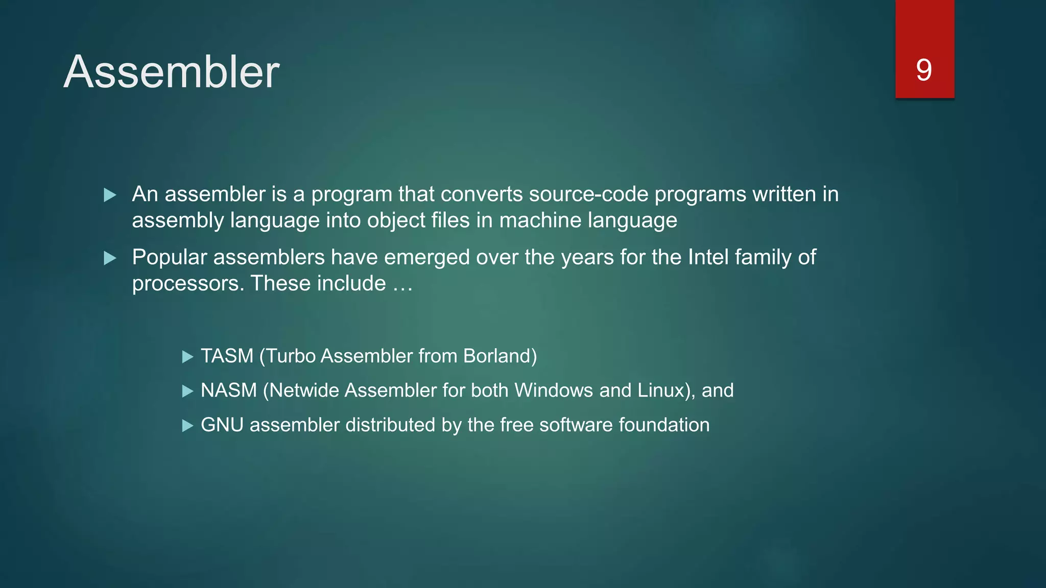 Assembler
 An assembler is a program that converts source-code programs written in
assembly language into object files in machine language
 Popular assemblers have emerged over the years for the Intel family of
processors. These include …
 TASM (Turbo Assembler from Borland)
 NASM (Netwide Assembler for both Windows and Linux), and
 GNU assembler distributed by the free software foundation
9
 