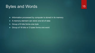 Bytes and Words
 Information processed by computer is stored in its memory
 A memory element can store one bit of data
 Group of 8 bits forms one byte
 Group of 16 bits or 2 bytes forms one word
15
 