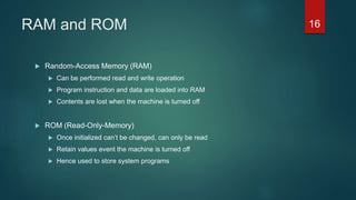 RAM and ROM
 Random-Access Memory (RAM)
 Can be performed read and write operation
 Program instruction and data are loaded into RAM
 Contents are lost when the machine is turned off
 ROM (Read-Only-Memory)
 Once initialized can’t be changed, can only be read
 Retain values event the machine is turned off
 Hence used to store system programs
16
 