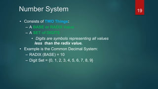 Number System
• Consists of TWO Things:
– A BASE or RADIX Value
– A SET of DIGITS
• Digits are symbols representing all values
less than the radix value.
• Example is the Common Decimal System:
– RADIX (BASE) = 10
– Digit Set = {0, 1, 2, 3, 4, 5, 6, 7, 8, 9}
19
 