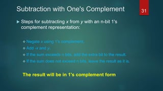 Subtraction with One's Complement
 Steps for subtracting x from y with an n-bit 1's
complement representation:
 Negate x using 1's complement.
 Add -x and y.
 If the sum exceeds n bits, add the extra bit to the result.
 If the sum does not exceed n bits, leave the result as it is.
The result will be in 1's complement form
31
 