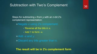 Subtraction with Two’s Complement
Steps for subtracting x from y with an n-bit 2's
complement representation:
Negate x using 2's complement.
 Reverse all the bits in x.
 Add 1 to form -x.
Add -x and y.
Discard any bits greater than n.
The result will be in 2's complement form
36
 