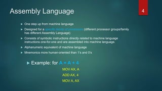 Assembly Language
 One step up from machine language
 Designed for a specific family of processors (different processor groups/family
has different Assembly Language)
 Consists of symbolic instructions directly related to machine language
instructions one-for-one and are assembled into machine language.
 Alphanumeric equivalent of machine language
 Mnemonics more human-oriented than 1’s and 0’s
 Example: for A = A + 4
MOV AX, A
ADD AX, 4
MOV A, AX
4
 