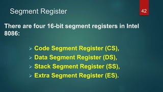 Segment Register
There are four 16-bit segment registers in Intel
8086:
 Code Segment Register (CS),
 Data Segment Register (DS),
 Stack Segment Register (SS),
 Extra Segment Register (ES).
42
 