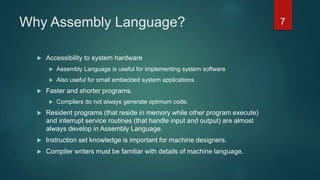 Why Assembly Language?
 Accessibility to system hardware
 Assembly Language is useful for implementing system software
 Also useful for small embedded system applications
 Faster and shorter programs.
 Compilers do not always generate optimum code.
 Resident programs (that reside in memory while other program execute)
and interrupt service routines (that handle input and output) are almost
always develop in Assembly Language.
 Instruction set knowledge is important for machine designers.
 Compiler writers must be familiar with details of machine language.
7
 