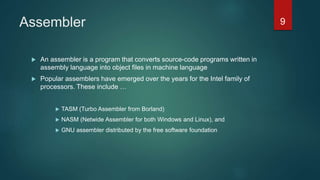 Assembler
 An assembler is a program that converts source-code programs written in
assembly language into object files in machine language
 Popular assemblers have emerged over the years for the Intel family of
processors. These include …
 TASM (Turbo Assembler from Borland)
 NASM (Netwide Assembler for both Windows and Linux), and
 GNU assembler distributed by the free software foundation
9
 