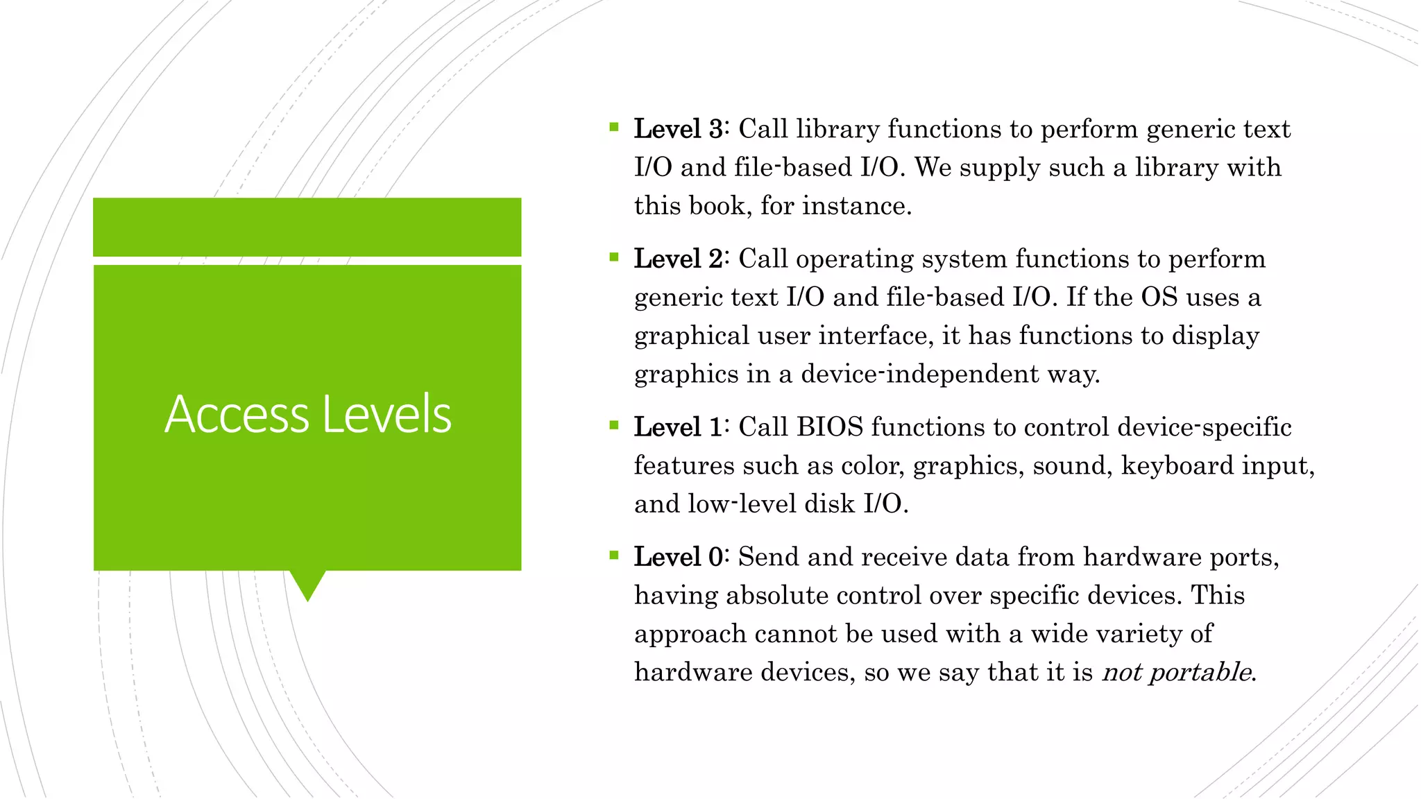 AccessLevels
 Level 3: Call library functions to perform generic text
I/O and file-based I/O. We supply such a library with
this book, for instance.
 Level 2: Call operating system functions to perform
generic text I/O and file-based I/O. If the OS uses a
graphical user interface, it has functions to display
graphics in a device-independent way.
 Level 1: Call BIOS functions to control device-specific
features such as color, graphics, sound, keyboard input,
and low-level disk I/O.
 Level 0: Send and receive data from hardware ports,
having absolute control over specific devices. This
approach cannot be used with a wide variety of
hardware devices, so we say that it is not portable.
 