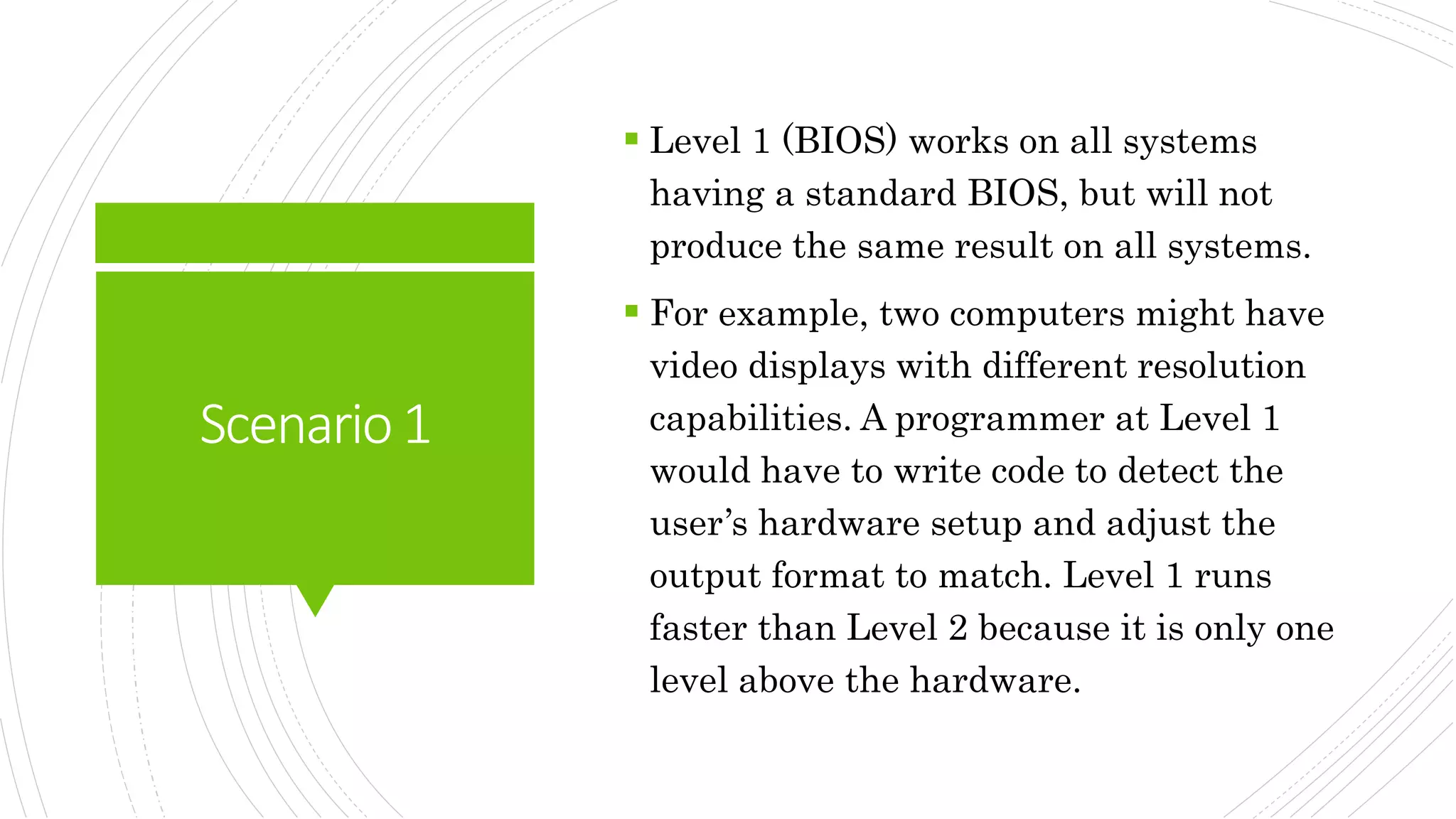 Scenario1
 Level 1 (BIOS) works on all systems
having a standard BIOS, but will not
produce the same result on all systems.
 For example, two computers might have
video displays with different resolution
capabilities. A programmer at Level 1
would have to write code to detect the
user’s hardware setup and adjust the
output format to match. Level 1 runs
faster than Level 2 because it is only one
level above the hardware.
 