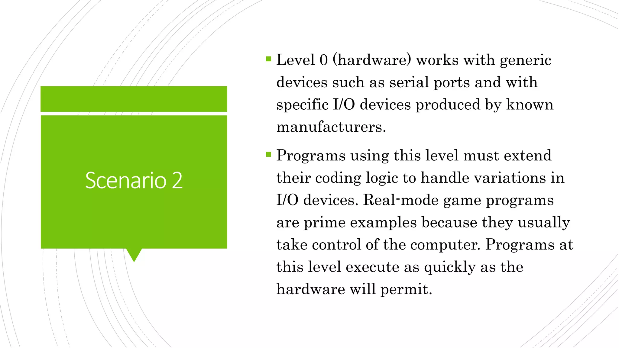 Scenario2
 Level 0 (hardware) works with generic
devices such as serial ports and with
specific I/O devices produced by known
manufacturers.
 Programs using this level must extend
their coding logic to handle variations in
I/O devices. Real-mode game programs
are prime examples because they usually
take control of the computer. Programs at
this level execute as quickly as the
hardware will permit.
 