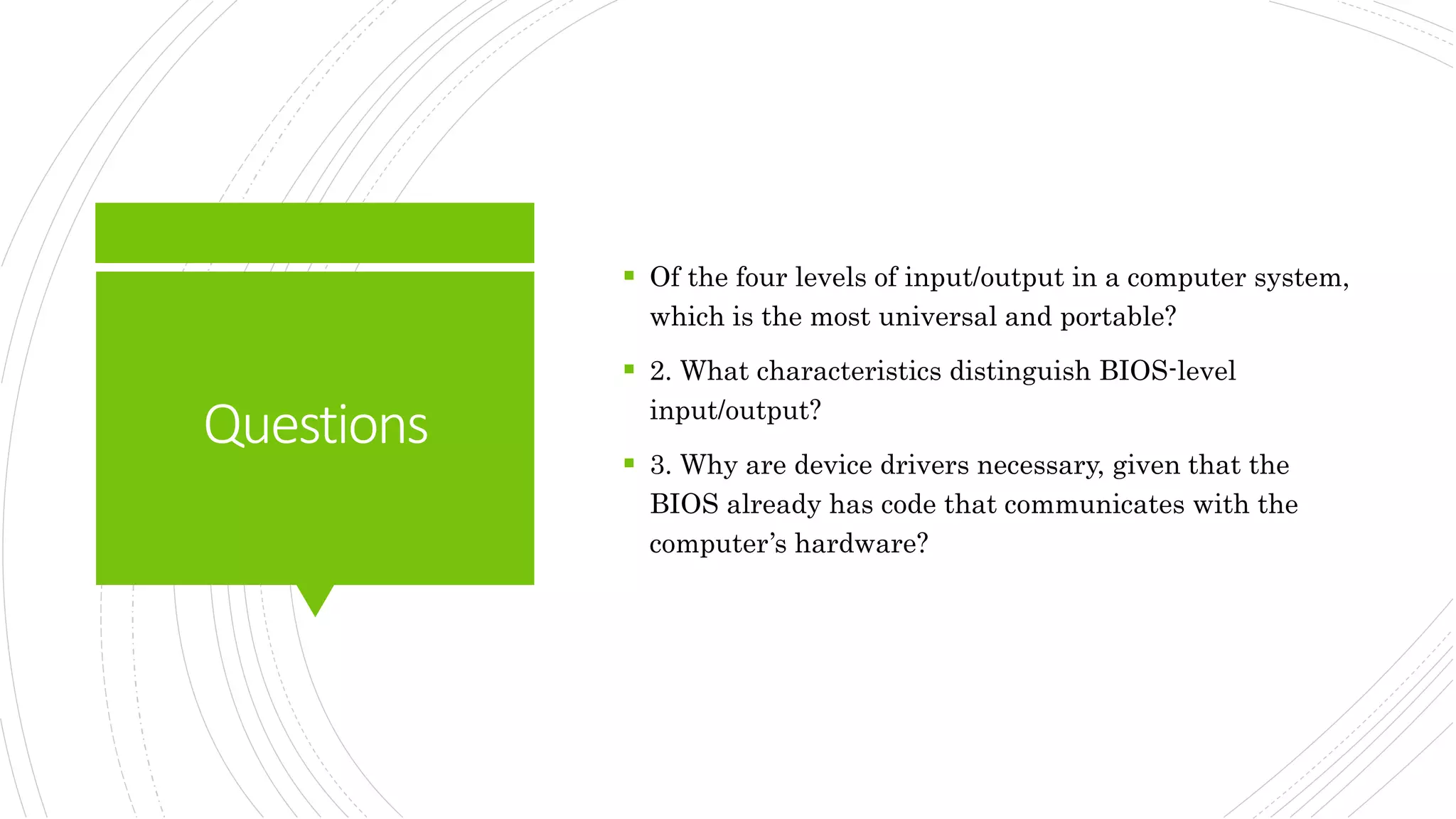 Questions
 Of the four levels of input/output in a computer system,
which is the most universal and portable?
 2. What characteristics distinguish BIOS-level
input/output?
 3. Why are device drivers necessary, given that the
BIOS already has code that communicates with the
computer’s hardware?
 