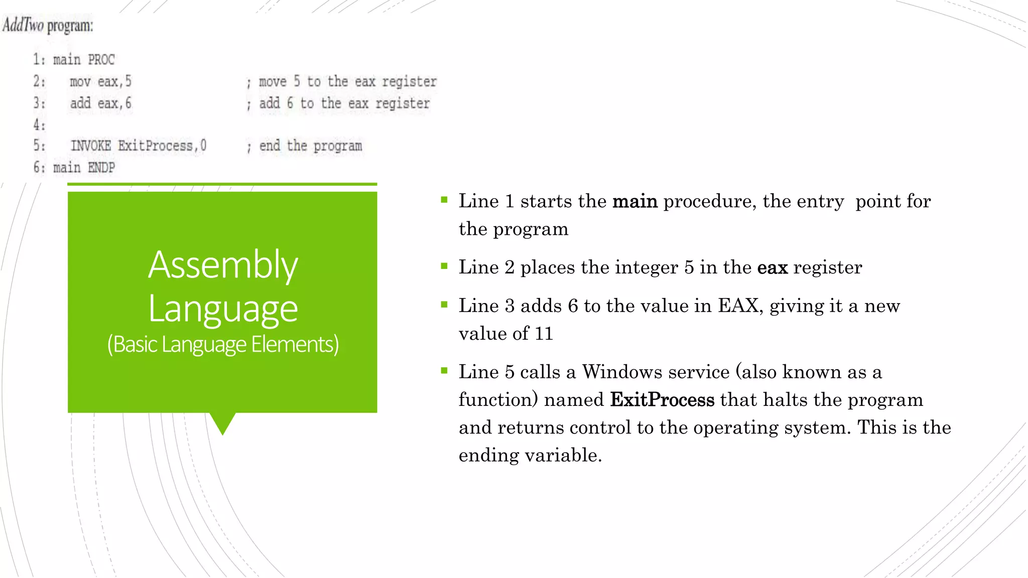 Assembly
Language
(BasicLanguageElements)
 Line 1 starts the main procedure, the entry point for
the program
 Line 2 places the integer 5 in the eax register
 Line 3 adds 6 to the value in EAX, giving it a new
value of 11
 Line 5 calls a Windows service (also known as a
function) named ExitProcess that halts the program
and returns control to the operating system. This is the
ending variable.
 