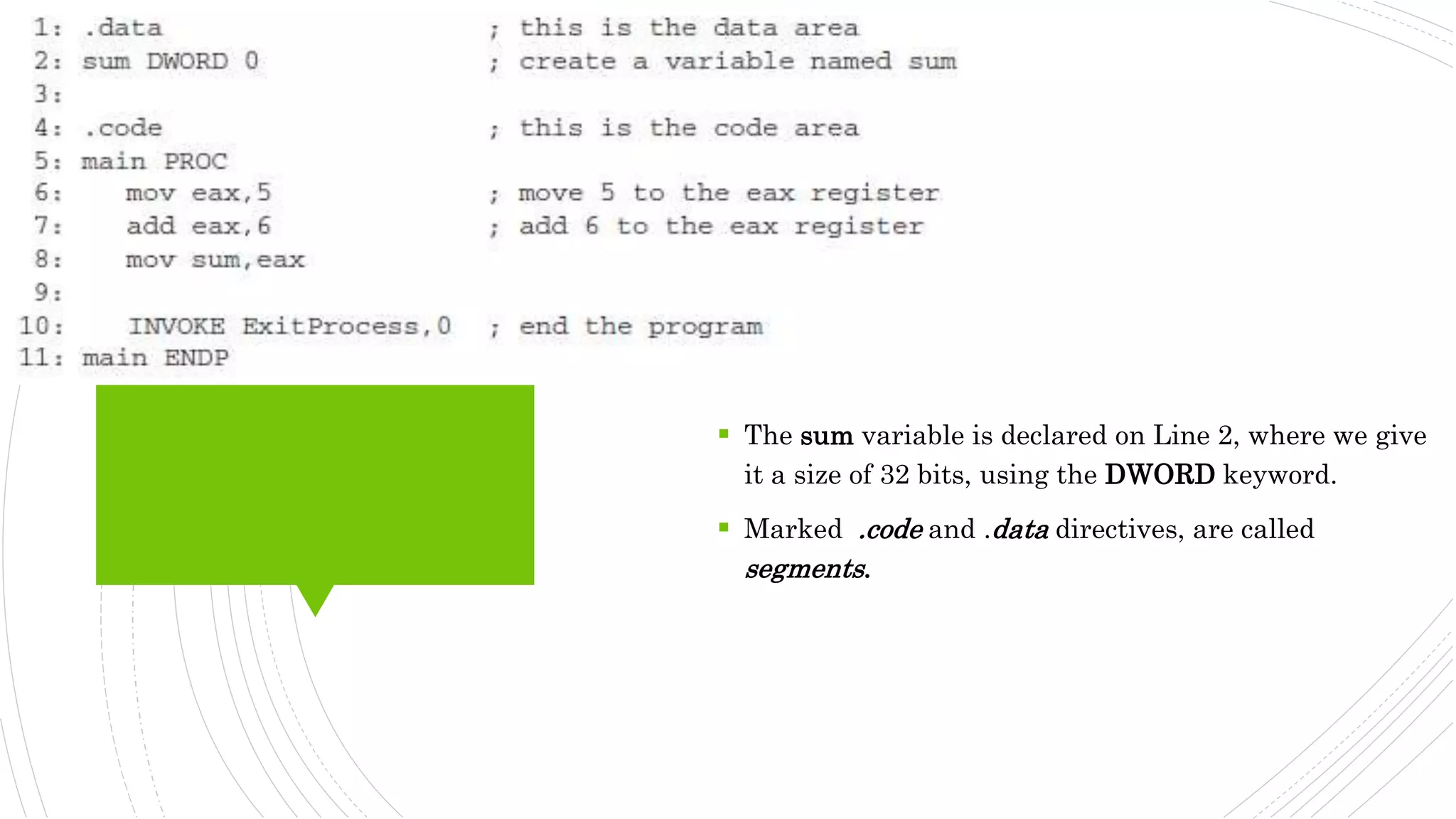  The sum variable is declared on Line 2, where we give
it a size of 32 bits, using the DWORD keyword.
 Marked .code and .data directives, are called
segments.
 