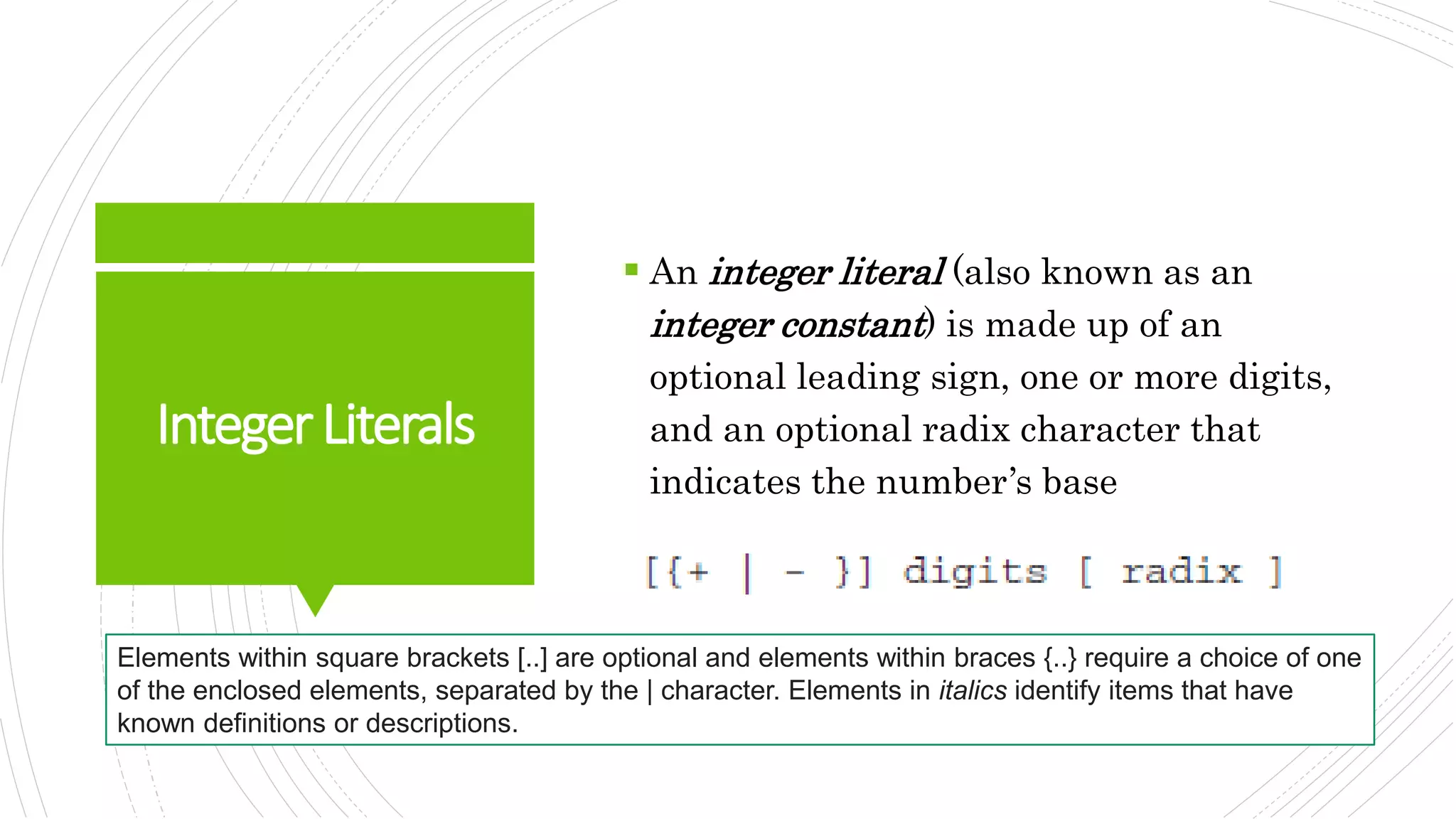 IntegerLiterals
 An integer literal (also known as an
integer constant) is made up of an
optional leading sign, one or more digits,
and an optional radix character that
indicates the number’s base
Elements within square brackets [..] are optional and elements within braces {..} require a choice of one
of the enclosed elements, separated by the | character. Elements in italics identify items that have
known definitions or descriptions.
 