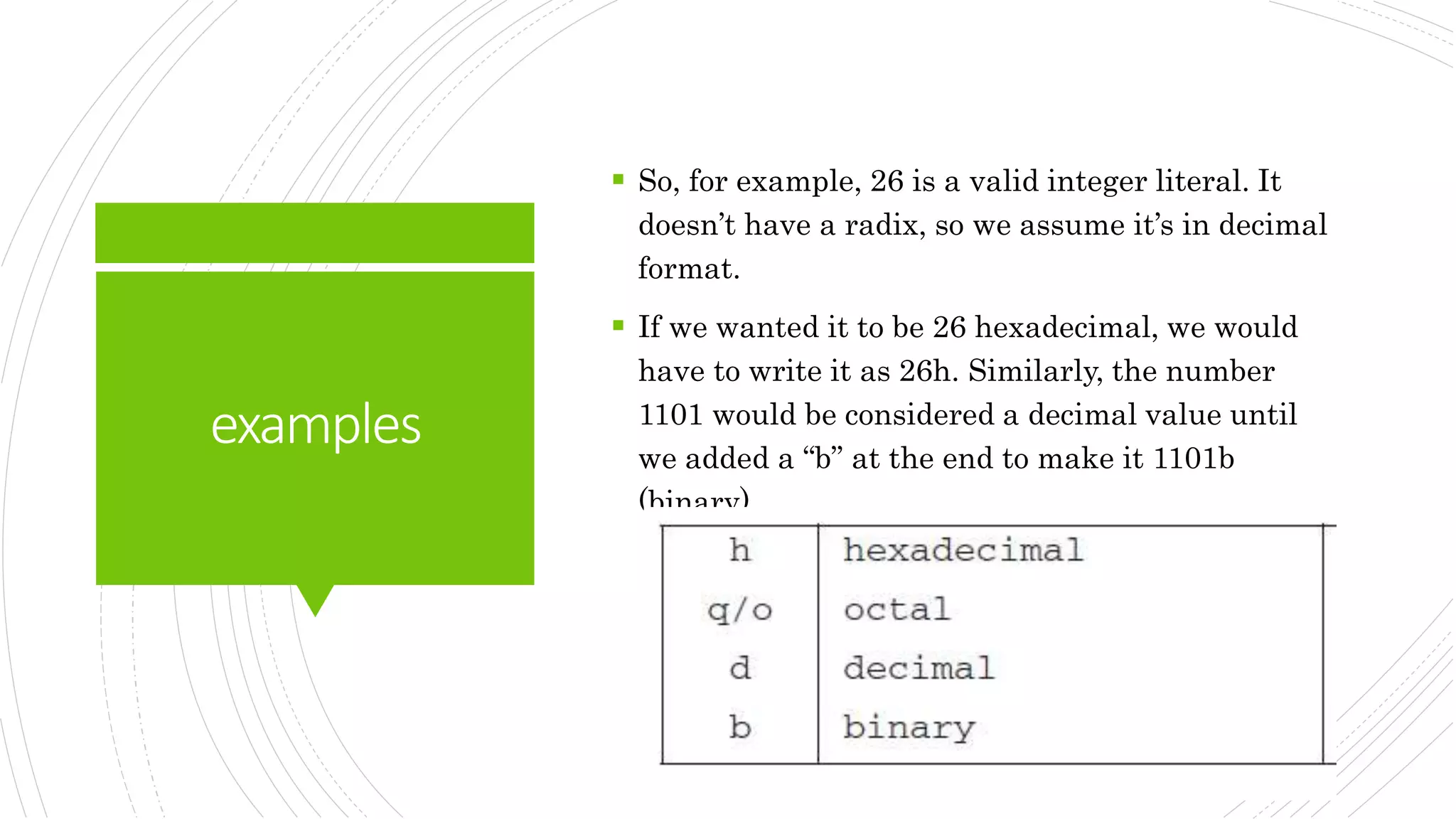 examples
 So, for example, 26 is a valid integer literal. It
doesn’t have a radix, so we assume it’s in decimal
format.
 If we wanted it to be 26 hexadecimal, we would
have to write it as 26h. Similarly, the number
1101 would be considered a decimal value until
we added a “b” at the end to make it 1101b
(binary)
 