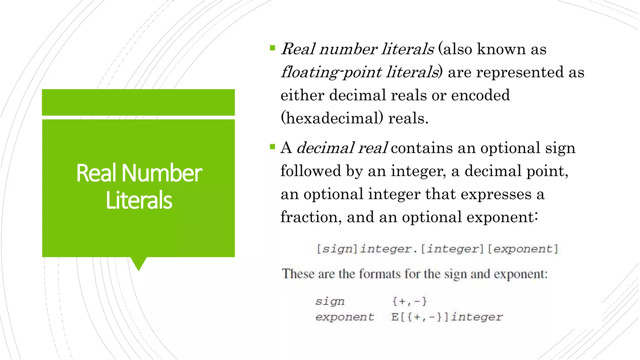 RealNumber
Literals
 Real number literals (also known as
floating-point literals) are represented as
either decimal reals or encoded
(hexadecimal) reals.
 A decimal real contains an optional sign
followed by an integer, a decimal point,
an optional integer that expresses a
fraction, and an optional exponent:
 